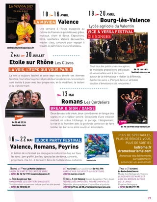 La voix a toujours fasciné et cette expo vous dévoile ses diverses
facettes. Tour à tour sujets et objets de leurs expériences, les visiteurs
sont invités à jouer avec leur propre voix, en la modifiant, la testant
et la transformant.
Une semaine à l’heure espagnole au
rythme du Flamenco qui mêle avec grâce,
musique, chant et danse. Expositions,
films, spectacles, ateliers découvertes,
master class, concours pour voyager à
travers le patrimoine culturel andalou.
6e
édition de ce festival qui conjugue la culture hip-hop sur tous
les tons : jam graffiti, battles, spectacles de danse, concerts,
projections, mix DJ….à découvrir dans de multiples lieux culturels.
29AVRIL 1ER
MAI La Motte Chalancon
SALON DE L’ART ET DE L’ART DE VIVRE
+ INFOS 06 16 74 17 93 lesamisdejeanne.fr
7MAI Aouste sur Sye
RANDONNÉE LES SENTIERS D’AUGUSTE
Trois circuits et un parcours ludique pour les plus jeunes
+ INFOS 06 10 50 04 51
7MAI Crest Cours Joubernon de 9h à 19h
MARCHÉ AUX FLEURS ET AUX SENTEURS
+ INFOS mairie-crest.fr
17MAI 4JUIN Valence Maison du gardien / Parc Jouvet
FIGURES DÉCOMPOSÉES, FIGURES MENTALES
Exposition photographique. Entrée libre et gratuite
+ INFOS 04 75 44 43 88 artistescontemporains.org
27MAI 21OCTOBRE
La Roche Saint Secret
Musée d’archéologie et d’histoire
LE ROCHER DES AURES ET
L’ÂGE DU BRONZE AUTOUR
DE LA LANCE
Projet archéologique
+ INFOS 06 08 47 11 95
2MAI 30JUILLET
Etoile sur Rhône Les Clévos
10 16AVRIL
	 Valence
18 20AVRIL
	 Bourg-lès-Valence
Lycée agricole du Valentin
LA VOIX, L’EXPO QUI VOUS PARLE
PLUS DE SPECTACLES,
PLUS DE RENDEZ-VOUS,
PLUS DE SORTIES
ladrome.fr
drometourisme.com
Annoncez vos événements
sur ladrome.fr/
annoncez-un-evenement
27
LA MOVIDA
VICE  VERSA FESTIVAL
CIE SONGES
+ INFOS
06 10 16 61 63
festival-vice-versa
Deux danseurs de break, deux comédiennes en langue des
signes et un créateur sonore. Découverte d’une création
mettant en scène l’échange, le partage, l’éloignement,
la rixe et la frontière avec la profonde conviction de faire
tomber les barrières entre sourds et entendants.
13MAI
Romans Les Cordeliers
BREAK  SIGN / DANSE
+ INFOS
	 04 75 45 89 80 ville-romans.fr
+ INFOS
lablock.fr
BLOCK PARTY FESTIVAL16 22MAI
Valence, Romans, Peyrins
Pour tous les publics sans exception,
de multiples propositions artistiques
et sensorielles sont à découvrir
autour de la thématique « révéler la différence,
éveiller les sens ». Plongez dans un véritable
bouillon d’émotions et de rencontres !
+ INFOS
centreculturelhispanique.fr
+ INFOS
04 75 60 27 33
lesclevos.com
 