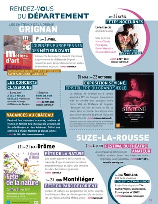 RENDEZ-VOUS
DU DÉPARTEMENT
Les compagnies drômoises de
théâtre amateur livrent des mises en scène
originales. Cour du château. +INFOS0626916816
fnctacd26.overblog.com
SUZE-LA-ROUSSE
FESTIVAL DU THÉÂTRE
AMATEUR
GRIGNAN
9AVRIL 17H
A DEUX VIOLES
ESGALES Promenade
musicale au temps
de Madame de Sévigné.
27MAI 17H
BRINS DE VOIX
Fables en folie
+ INFOS 04 75 91 83 65
chateaux-ladrome.fr
LES CONCERTS
CLASSIQUES
Entrée libre et gratuite The
Clarks Project, Grandepolis,
Crystal pulse et 55H22
+ INFOS citemusique-romans.com
5MAI Romans
Cité de la musique
CONCERT MIZ’AMPLI 20H30
VACANCES AU CHÂTEAU
Pendant les vacances scolaires, ateliers et
visites en famille des châteaux de Grignan, de
Suze-la-Rousse et des Adhémar. Début des
activités à 14h30. Nombre de places limité.
+ INFOS 04 75 91 83 64 chateaux-ladrome.fr
Les super pouvoirs de la nature au
cœur des Espaces naturels sensibles
départementaux et dans une trentaine
de sites. Animations gratuites.
+ INFOS ladrome.fr
17 21MAI Drôme
FÊTE DE LA NATURE
Cirque et nature au programme de cette journée
familiale pour fêter le réaménagement du site autour
de la création d’Anima Motrix, le Nid. + INFOS ladrome.fr
25JUIN Montéléger
FÊTE DU PARC DE LORIENT
Découverte des aspects souvent méconnus
du patrimoine du château de Grignan :
rencontres avec des professionnels et visites
de chantiers en cours. + INFOS ladrome.fr
1er
2AVRIL
JOURNÉES EUROPÉENNES
DES MÉTIERS D’ART
PARCOURS DÉCOUVERTE DES MÉTIERS D’ART
CARTEPATRIMOINE. LADROME.FR
LES CHÂTEAUX DE LA DRÔME
2 4JUIN
Le château de Grignan est à jamais
associé à Mme
de Sévigné. L’exposition
met en lumière son parcours entre
Paris, Vitré en Bretagne et Grignan,
l’évolution de son écriture et de sa
place dans le monde des lettres avec
plus d’une centaine de pièces illustrant
le Grand Siècle.+ INFOS chateaux-ladrome.fr
Exposition reconnue d’intérêt national par le ministère de
la Culture et de la Communication. Elle bénéficie à ce titre
d’un soutien financier exceptionnel de l’État.
25MAI 22OCTOBRE
EXPOSITION SÉVIGNÉ,
ÉPISTOLIÈRE DU GRAND SIÈCLE
Lorenzaccio
Alfred de Musset
Mise en scène
Marie-Claude
Pietragalla,
Daniel Mesguich
et Julien Derouault
+ INFOS 04 75 91 83 65
chateaux-ladrome.fr
26AVRIL
FÊTES NOCTURNES
OUVERTURE
DE LA BILLETTERIE
29
 