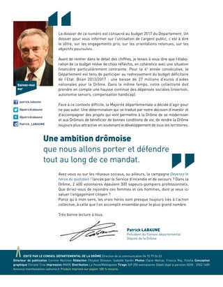 “Le dossier de ce numéro est consacré au budget 2017 du Département. Un
dossier pour vous informer sur l’utilisation de l’argent public, c’est à dire
le vôtre, sur les engagements pris, sur les orientations retenues, sur les
objectifs poursuivis.
Avant de rentrer dans le détail des chiffres, je tenais à vous dire que l’élabo-
ration de ce budget relève de choix réfléchis, en cohérence avec une situation
financière particulièrement contrainte. Pour la 4e
année consécutive, le
Département est tenu de participer au redressement du budget déficitaire
de l’Etat. Bilan 2013/2017 : une baisse de 27 millions d’euros d’aides
nationales pour la Drôme. Dans le même temps, notre collectivité doit
prendre en compte une hausse continue des dépenses sociales (insertion,
autonomie seniors, compensation handicap).
Face à ce contexte difficile, la Majorité départementale a décidé d’agir pour
ne pas subir. Une détermination qui se traduit par notre décision d’investir et
d’accompagner des projets qui vont permettre à la Drôme de se moderniser
et aux Drômois de bénéficier de bonnes conditions de vie, de rendre la Drôme
toujours plus attractive en soutenant le développement de tous les territoires.
Avez-vous vu sur les réseaux sociaux, ou ailleurs, la campagne Devenez le
héros du quotidien ! lancée par le Service d’incendie et de secours ? Dans la
Drôme, 2 400 volontaires épaulent 300 sapeurs-pompiers professionnels.
Que diriez-vous de rejoindre ces femmes et ces hommes, dont je veux ici
saluer l’engagement citoyen ?
Parce qu’à mon sens, les vrais héros sont presque toujours liés à l’action
collective, à celle que l’on accomplit ensemble pour le plus grand nombre.
Très bonne lecture à tous.
Une ambition drômoise
que nous allons porter et défendre
tout au long de ce mandat.
Patrick LABAUNE
Président du Conseil départemental
Député de la Drôme
patrick.labaune
@patricklabaune
@patricklabaune
Patrick_LABAUNE
Suivez-moi
sur
aEDITÉ PAR LE CONSEIL DÉPARTEMENTAL DE LA DRÔME Direction de la communication 04 75 79 26 23
Directeur de publication Corinne Martinez Rédaction Chrystel Bresson, Isabelle Gardin Photos Claire Matras, Francis Rey, Fotolia Conception
graphique Christel Cros Impression IMAYE Distribution La Poste/Médiaposte Tirage 249 200 exemplaires Dépôt légal à parution ISSN : 2552-1489
Annonce manifestations ladrome.fr Produit imprimé sur papier 100 % recyclé.
 