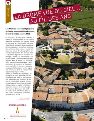 HISTOIRE
LA DRÔME VUE DU CIEL...
AU FIL DES ANS
Les Archives conservent plusieurs
séries de photographies aériennes
depuis la fin des années 1940.
Chacun peut, de nos jours, admirer sa
maison ou sa commune vue du ciel. Les pro-
grammes disponibles sur Internet allient
cartographie et photographie aérienne.
Cependant la démarche de photographier
la terre depuis un aéronef est beaucoup
plus ancienne. Les Archives conservent
plusieurs séries de photographies aé-
riennes depuis la fin des années 1940.
L’acquisition régulière de nouveaux re-
portages permet de documenter sur
le long terme l’évolution des paysages
drômois. Avec le temps, ces photogra-
phies prennent une autre valeur : elles
permettent de mesurer le développe-
ment des forêts et des zones agricoles
mais aussi l’urbanisation parfois rapide
des communes dont la surface bâtie
explose en quelques années...
Parmi les techniques employées, on
distingue les vues verticales (ou or-
thophotos) des vues en perspective.
Les premières sont réalisées à des
fins de cartographie ou pour évaluer
les surfaces agricoles. Les secondes
ont davantage un aspect esthétique :
elles sont souvent commandées par
des mairies désireuses de mettre
en valeur leur patrimoine bâti ou
des chefs d’entreprise souhaitant
valoriser leurs locaux.
Vue d’Alixan, 2007
(fonds Chevret, 177 Fi)
Page réalisée avec les Archives
départementales de la Drôme
30
archives.ladrome.fr
AVRIL/JUIN 2017
 