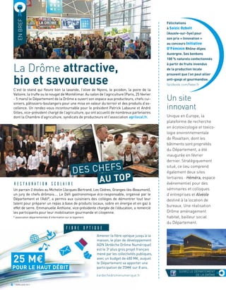 La Drôme attractive,
bio et savoureuse
RESTAURATION SCOLAIRE
DES CHEFS
AU TOP
Amener la fibre optique jusqu’à la
maison, le plan de développement
ADN (Ardèche Drôme Numérique)
est le 3e
plus gros projet français
mené par les collectivités publiques,
avec un budget de 480 M€, auquel
le Département va apporter une
participation de 25M€ sur 8 ans.
Un site
innovant
Unique en Europe, la
plateforme de recherche
en écotoxicologie et toxico-
logie environnementale
de Rovaltain, dont les
bâtiments sont propriétés
du Département, a été
inaugurée en février
dernier. Stratégiquement
situé, ce lieu comprend
également deux sites
tertiaires : Héméra, espace
événementiel pour des
séminaires et colloques
d’entreprises et Alvéole
destiné à la location de
bureaux. Une réalisation
Drôme aménagement
habitat, bailleur social
du Département.
ENBREF
ardechedromenumerique.fr
C’est le stand qui fleure bon la lavande, l’olive de Nyons, le picodon, la poire de la
Valloire, la truffe ou le nougat de Montélimar. Au salon de l’agriculture (Paris, 25 février
- 5 mars) le Département de la Drôme a ouvert son espace aux producteurs, chefs cui-
siniers, pâtissiers-boulangers pour une mise en valeur du terroir et des produits d’ex-
cellence. Un rendez-vous incontournable pour le président Patrick Labaune et André
Gilles, vice-président chargé de l’agriculture, qui ont accueilli de nombreux partenaires
dont la Chambre d’agriculture, syndicats de producteurs et l’association agrilocal.fr.
FIBRE OPTIQUE
4 AVRIL/JUIN 2017
Un parrain 2 étoiles au Michelin (Jacques Bertrand, Les Cèdres, Granges-lès-Beaumont),
un jury de chefs drômois…. Le Défi gastronomique éco-responsable, organisé par le
Département et l’Adil*, a permis aux cuisiniers des collèges de démontrer tout leur
talent pour préparer un repas à base de produits locaux, sobre en énergie et en gaz à
effet de serre. Emmanuelle Anthoine, vice-présidente chargée de l’éducation, a remercié
les participants pour leur mobilisation gourmande et citoyenne.
* association départementale d’information sur le logement
POUR LE HAUT DÉBIT
25 ME
Félicitations
à Soizic Ozbolt
(Aouste-sur-Sye) pour
son prix « Innovation »
au concours Initiative
O’Féminin Rhône-Alpes
Auvergne. Ses bonbons
100 % naturels confectionnés
à partir de fruits invendus
de la production locale
prouvent que l’on peut allier
anti-gaspi et gourmandise.
facebook.com/fwee.fr
a
a
a
a
a
a
a
a
a
a
a
a
a
a
a
a
a
a
a
a
a
a
a
a
a
a
a
a
a
a
a
a
a
a
a
a
a
a
a
a
a
a
a
a
a
a
a
a
a
a
a
a
a
a
a
a
a
a
a
a
a
a
a
a
a
a
a
a
a
a
a
a
a
a
a
a
a
a
a
a
a
a
a
a
a
SUIVEZ LE DÉPARTEMENT
DE LA DRÔME
 