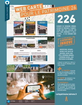 226ÉLÉMENTS DU PATRIMOINE DRÔMOIS,
ACTEURS DU TERRITOIRE ET MANIFES-
TATIONS SONT DÉJÀ LOCALISÉS SUR
CETTE CARTE NUMÉRIQUE ET COLLA-
BORATIVE… ET DES CENTAINES SONT
À VENIR
PLEINCADRE
WEB CARTE
POUR LE PATRIMOINE 26
ARCHITECTURE, PAYSAGES,
ŒUVRES D’ART, OBJETS DU
QUOTIDIEN, SAVOIR-FAIRE,
FÊTES, PATRIMOINE MÉMORIEL,
PATRIMOINE DISPARU, LIEUX
PRESTIGIEUX OU MÉCONNUS...
à découvrir au hasard de la carte ou à
travers des parcours thématiques à pied,
à vélo, en voiture
	 un répertoire et une mise
en réseau des associations du patrimoine,
des musées et maisons thématiques qui
œuvrent sur le territoire
un agenda des événements et des
manifestations autour du patrimoine
80 contributeurs
Un site collaboratif, nourri par les connais-
sances et la contribution des collectivités,
des associations, des passionnés qui
œuvrent pour le patrimoine sur l’ensemble
du territoire drômois.
cartepatrimoine.ladrome.fr
6
LE DEPARTEMENT
INNOVE
AVRIL/JUIN 2017
 