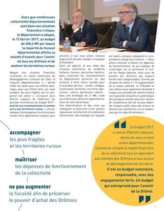accompagner
les plus fragiles
et les territoires ruraux
maîtriser 	
les dépenses de fonctionnement
de la collectivité
ne pas augmenter
la fiscalité afin de préserver
le pouvoir d’achat des Drômois
attractif, et que nous allons conduire
jusqu’à la fin de notre mandat » a souligné
le Président.
Dans cet objectif, et aux côtés des
missions prioritaires de solidarité
(enfance, seniors, personnes handica-
pées, insertion), les investissements
du Département porteront sur des
secteurs à forte valeur ajoutée pour
le quotidien de tous : routes, collèges,
numériques, économie, tourisme, agri-
culture, culture, patrimoine naturel…
Avec une enveloppe de 21 M€, l’aide
aux communes demeure également au
cœur de cette dynamique.
Une détermination et des choix qui
impliquent la poursuite d’une gestion
rigoureuse, la recherche et la réalisation
d’économies. Une stratégie sur laquelle
Ce budget 2017,
a conclu Patrick Labaune,
donne du sens à notre
action départementale.
Il prend en compte la réalité financière
de la collectivité tout en répondant
aux attentes des Drômois et aux enjeux
de développement du territoire.
C’est un budget volontaire,
responsable, avec des
engagements forts. Un budget
qui entreprend pour l’avenir
de la Drôme.
est revenu Jacques Ladegaillerie, vice-
président chargé des finances : « Nous
allons continuer à réduire les dépenses
de fonctionnement. Ce qui implique de
s’interroger sur la pertinence et l’uti-
lité de chaque dépense, mais aussi de
prendre des décisions pas toujours
faciles mais indispensables. Comme par
exemple de limiter à 1 % l’augmentation
de la masse salariale. Le Président et
moi-même avons également demandé à
chaque vice-président de mettre en place
une évaluation annuelle et systématique
des politiques menées dans leur secteur
de compétences afin de ne plus dépen-
ser d’argent public dans des actions ne
donnant pas satisfaction, ou ne remplis-
sant pas les objectifs attendus ».
Alors que nombreuses
collectivités départementales
sont dans une situation
financière critique,
le Département a adopté,
le 13 février 2017, un budget
de 658,4 M€ par lequel
la majorité du Conseil
départemental affiche sa
volonté d’investir pour l’avenir
de tous les Drômois et de
soutenir les territoires ruraux.
Malgré une situation financière
contrainte, en raison notamment du
désengagement croissant de l’Etat, la
majorité départementale a « décidé
d’aller de l’avant pour une Drôme dyna-
mique, pour une Drôme forte, qui reste
solidaire des plus fragiles tout en pré-
parant son avenir ». L’occasion pour
Patrick Labaune de réaffirmer les
grandes orientations du budget 2017 :
priorité aux investissements et soutien
accru aux territoires ruraux. « Une dy-
namique d’aménagement territorial pour
rendre notre département toujours plus
9
 
