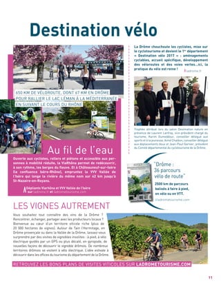 “Drôme :
36 parcours
vélo de route“
2500 km de parcours
balisés à faire à pied,
en vélo ou en VTT.
ladrometourisme.com
“Drôme :
11
LES VIGNES AUTREMENT
Vous souhaitez tout connaître des vins de la Drôme ?
Rencontrer, échanger, partager avec les producteurs locaux ?
Bienvenue au cœur d’un territoire viticole riche (plus de
20 000 hectares de vignes). Autour de Tain l’Hermitage, en
Drôme provençale ou dans la Vallée de la Drôme, laissez-vous
surprendre par des visites de vignobles insolites : à pied, à vélo
électrique guidés par un GPS ou plus décalé, en gyropode, de
nouvelles façons de découvrir le vignoble drômois. De nombreux
territoires drômois se visitent à vélo électrique. L’idée estivale à
découvrir dans les ofﬁces du tourisme du département de la Drôme.
ladrome.fr
Trophée attribué lors du salon Destination nature en
présence de Laurent Lanfray, vice-président chargé du
tourisme, Karim Oumeddour, conseiller délégué aux
sports et à la jeunesse, Aimé Chaléon, conseiller délégué
aux déplacements doux et Jean-Paul Garnier, président
du Comité départemental du cyclotourisme de la Drôme.
Ouverte aux cyclistes, rollers et piétons et accessible aux per-
sonnes à mobilité réduite, la ViaRhôna permet de redécouvrir,
à son rythme, les berges du ﬂeuve. Et à Châteauneuf-sur-Isère
(la conﬂuence Isère-Rhône), empruntez la VVV Vallée de
l’Isère qui longe la rivière du même nom sur 42 km jusqu’à
St-Nazaire-en-Royans.
Au ﬁl de l’eau
650 KM DE VÉLOROUTE, DONT 67 KM EN DRÔME
POUR RALLIER LE LAC LÉMAN À LA MÉDITERRANÉE
EN SUIVANT LE COURS DU RHÔNE
Dépliants Viarhôna et VVV Vallée de l’Isère
sur ladrome.fr et ladrometourisme.com
RETROUVEZ LES BONS PLANS DE VISITES VITICOLES SUR LADROMETOURISME.COM
Destination vélo
La Drôme chouchoute les cyclistes, mise sur
le cyclotourisme et devient le 1er
département
« Destination vélo 2017 » : aménagements
cyclables, accueil spéciﬁque, développement
des véloroutes et des voies vertes…ici, la
pratique du vélo est reine !
a
a
a
a
a
a
a
a
a
a
a
a
a
a
a
a
a
a
a
a
a
a
a
a
a
a
a
a
a
a
a
a
a
a
a
a
a
PatrickGardin
 
