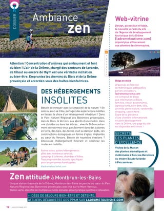 DOSSIER
Ambiance
zen
Attention ! Concentration d’arômes qui embaument et font
du bien ! L’air de la Drôme, chargé des senteurs de lavande,
de tilleul ou encore de thym est une véritable incitation
au bien-être. Empruntez les chemins du Diois et de la Drôme
provençale et accordez-vous des haltes bienfaitrices.
DES HÉBERGEMENTS
INSOLITES
Besoin de renouer avec la simplicité de la nature ? En
solo ou avec sa tribu, partagez des expériences inédites
en faisant le choix d’un hébergement inhabituel ! Dans
le Parc Naturel Régional des Baronnies provençales,
dans le Diois, le Vercors, aux abords d’une rivière, dans
une clairière ou dans les arbres… vivez la Drôme autre-
ment et endormez-vous paisiblement dans des cabanes
en terre, des tipis, des tentes inuit ou dans un pods, ces
constructions écologiques en forme d’igloo, implantés
au cœur du Vercors. Besoin de nouvelles évasions ?
Choisissez l’hébergement itinérant et sillonnez les
routes en roulotte.
Autres styles, autres hébergements :
gîtes avec nombreux services,
campings à la ferme, chambres d’hôtes.
Tous proposent des accueils spéciﬁques
pour les personnes handicapées.
ladrometourisme.com
12
Design, accessible et ﬁable,
la nouvelle version du site
de l’Agence de développement
touristique de la Drôme
[ladrometourisme.com]
répond plus efﬁcacement
aux attentes des internautes.
Web-vitrine
Blogs en stock
Organisés en fonction
de thématiques plébiscitées
par les utilisateurs,
ladrometourisme.com
est composé de blogs
aux informations ciblées
familles, vins et gastronomie,
agrotourisme, bien-être, vélo,
activités pleine nature, randonnée,
shopping, savoir-faire…
Signe de la présence
d’une clientèle internationale
en plein développement
dans la Drôme, une page du site
est disponible en chinois !
JUILLET/SEPTEMBRE 2017
Zenattitude à Montbrun-les-Bains
Unique station thermale de la Drôme, Montbrun-les-Bains se perche au cœur du Parc
Naturel Régional des Baronnies provençales avec vue sur le Mont-Ventoux.
Station verte, elle offre de multiples activités estivales alliant pratique sportive et relaxation.
a
a
a
a
a
a
a
a
a
a
a
a
a
a
a
a
a
a
a
a
a
a
a
a
a
a
a
a
a
a
a
a
a
a
a
a
a
a
a
a
a
a
a
a
a
a
a
a
a
a
a
a
a
a
a
a
a
a
a
a
a
a
a
a
a
SECRETS
DES PLANTES
D’EXCELLENCE
Visitez de la Maison
des plantes aromatiques et
médicinales à Buis-les-Baronnies
ou encore Balade lavande
à Ferrassières.
+ IDÉES DE SÉJOURS BIEN-ÊTRE ET DÉTENTE,
ATELIERS DÉCOUVERTE DES PPAM SUR LADROMETOURISME.COM
PatrickGardin
LionelPascale
 