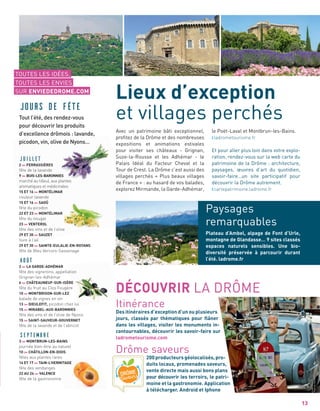13
Lieux d’exception
et villages perchés
Avec un patrimoine bâti exceptionnel,
proﬁtez de la Drôme et des nombreuses
expositions et animations estivales
pour visiter ses châteaux - Grignan,
Suze-la-Rousse et les Adhémar - le
Palais Idéal du Facteur Cheval et la
Tour de Crest. La Drôme c’est aussi des
villages perchés « Plus beaux villages
de France » : au hasard de vos balades,
explorez Mirmande, la Garde-Adhémar,
le Poët-Laval et Montbrun-les-Bains.
ladrometourisme.fr
Et pour aller plus loin dans votre explo-
ration, rendez-vous sur la web carte du
patrimoine de la Drôme : architecture,
paysages, œuvres d’art du quotidien,
savoir-faire…un site participatif pour
découvrir la Drôme autrement.
cartepatrimoine.ladrome.fr
Plateau d’Ambel, alpage de Font d’Urle,
montagne de Glandasse… 9 sites classés
espaces naturels sensibles. Une bio-
diversité préservée à parcourir durant
l’été. ladrome.fr
Paysages
remarquables
DÉCOUVRIR LA DRÔME
Itinérance
Des itinéraires d’exception d’un ou plusieurs
jours, classés par thématiques pour ﬂâner
dans les villages, visiter les monuments in-
contournables, découvrir les savoir-faire sur
ladrometourisme.com
Drôme saveurs
200producteursgéolocalisés,pro-
duits locaux, promenades saveurs,
vente directe mais aussi bons plans
pour découvrir les terroirs, le patri-
moine et la gastronomie. Application
à télécharger. Android et Iphone
TOUTES LES IDÉES,
TOUTES LES ENVIES
SUR ENVIEDEDROME.COM
JUILLET
2 FERRASSIÈRES
fête de la lavande
9 BUIS-LES-BARONNIES
marché au tilleul, aux plantes
aromatiques et médicinales
15 ET 16 MONTÉLIMAR
couleur lavande
15 ET 16 SAOÛ
fête du picodon
22 ET 23 MONTÉLIMAR
fête du nougat
23 VENTEROL
fête des vins et de l’olive
29 ET 30 SAUZET
foire à l’ail
29 ET 30 SAINTE-EULALIE-EN-ROYANS
fête de Bleu Vercors-Sassenage
Août
2 LA GARDE-ADHÉMAR
fête des vignerons, appellation
Grignan-les-Adhémar
6 CHÂTEAUNEUF-SUR-ISÈRE
fête du fruit au Clos Fougère
10 MONTBRISON-SUR-LEZ
balade de vignes en vin
13 DIEULEFIT, picodon chez lui
15 MIRABEL-AUX-BARONNIES
fête des vins et de l’olive de Nyons
15 SAINT-SAUVEUR-GOUVERNET
fête de la lavande et de l’abricot
Septembre
3 MONTBRUN-LES-BAINS
journée bien-être au naturel
10 CHÂTILLON-EN-DIOIS
fêtes aux plantes rares
16 ET 17 TAIN-L’HERMITAGE
fête des vendanges
22 AU 24 VALENCE
fête de la gastronomie
Jours de fête
Tout l’été, des rendez-vous
pour découvrir les produits
d’excellence drômois : lavande,
picodon, vin, olive de Nyons…
PatrickGardin
LionelPascale
 