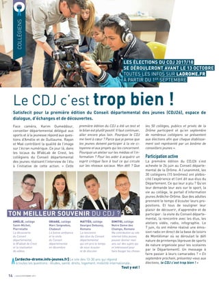 Satisfecit pour la première édition du Conseil départemental des jeunes (CDJ26), espace de
dialogue, d’échanges et de découvertes.
COLLÉGIENS
Face caméra, Karim Oumeddour,
conseiller départemental délégué aux
sports et à la jeunesse répond aux ques-
tions d’Amélie et de Guillaume. Rayan
et Maé contrôlent la qualité de l’image
sur l’écran numérique. Ce jour là, dans
les locaux du 8FabLab de Crest, les
collégiens du Conseil départemental
des jeunes réalisent l’interview de l’élu
à l’initiative de cette action. « Cette
première édition du CDJ a été un test et
le bilan est plutôt positif. Il faut continuer,
aller encore plus loin. Pourquoi le CDJ
me tient à cœur ? Parce que je pense que
les jeunes doivent participer à la vie ci-
toyenne et aux projets qui les concernent.
Pourquoi un atelier sur les médias et l’in-
formation ? Pour les aider à acquérir un
esprit critique face à tout ce qui circule
sur les réseaux sociaux. Mon défi ? Que
les 50 collèges, publics et privés de la
Drôme participent et qu’en septembre
de nombreux collégiens se présentent
aux élections afin que chaque établisse-
ment soit représenté par un binôme de
conseillers jeunes ».
Participation active
La première édition du CDJ26 s’est
achevée le 26 juin au Conseil départe-
mental de la Drôme. A l’unanimité, les
30 collégiens (15 binômes) ont plébis-
cité l’expérience et l’ont dit aux élus du
Département. Ce qui leur a plu ? Qu’on
leur demande leur avis sur le sport, la
vie au collège, le portail d’information
jeunes Ardèche-Drôme. Que des adultes
prennent le temps d’écouter leurs pro-
positions. Et tous de souligner leur
plaisir de découvrir, d’apprendre et de
participer : la visite du Conseil départe-
mental, la rencontre avec les élus, les
ateliers vidéo, radio, infographie. Le
7 juin, ils ont même réalisé une émis-
sion radio en direct de la base de loisirs
de Montélimar où se déroulait le déﬁ
nature de printemps (épreuve de sports
de nature organisée pour les scolaires
par le Département). Un message à
faire passer à leurs camarades ? « En
septembre prochain, présentez-vous aux
élections, le CDJ c’est trop bien ! »
Le CDJ c’est trop bien !
14
AMÉLIE, collège
Saint-Michel,
Pierrelatte
La découverte
du Conseil
départemental,
le 8Fablab de Crest
et la réalisation
de vidéos
ORIANE, collège
Marc Seignobos,
Chabeuil
La bonne ambiance
et la visite
du Conseil
départemental
en décembre
DIMITRI, collège
Notre Dame des
Champs, Romans
Ma contribution au site
internet Infos jeunes,
pouvoir donner mon
avis sur des sujets qui
m’intéressent pour
faire bouger les choses
MATTÉO, collège
Georges Debussy,
Romans
La rencontre
des élus du Conseil
départemental
qui ont pris le temps
de nous écouter
et de discuter
TON MEILLEUR SOUVENIR DU CDJ ?
[ardeche-drome.info-jeunes.fr] Le site des 13-30 ans qui répond
à toutes les questions : études, santé, droits, logement, mobilité internationale…
Tout y est !
LES ÉLECTIONS DU CDJ 2017/18
SE DÉROULERONT AVANT LE 13 OCTOBRE
TOUTES LES INFOS SUR LADROME.FR
À PARTIR DU 1ER
SEPTEMBRE
JUILLET/SEPTEMBRE 2017
 