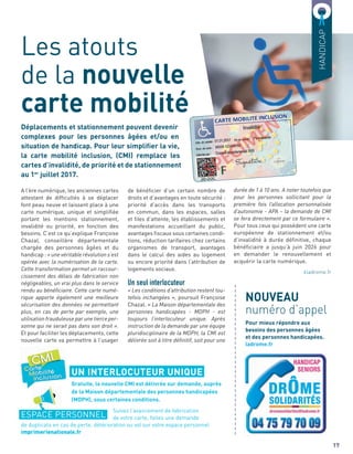 de bénéﬁcier d’un certain nombre de
droits et d’avantages en toute sécurité :
priorité d’accès dans les transports
en commun, dans les espaces, salles
et ﬁles d’attente, les établissements et
manifestations accueillant du public,
avantages ﬁscaux sous certaines condi-
tions, réduction tarifaires chez certains
organismes de transport, avantages
dans le calcul des aides au logement
ou encore priorité dans l’attribution de
logements sociaux.
Un seul interlocuteur
« Les conditions d’attribution restent tou-
tefois inchangées », poursuit Françoise
Chazal. « La Maison départementale des
personnes handicapées - MDPH - est
toujours l’interlocuteur unique. Après
instruction de la demande par une équipe
pluridisciplinaire de la MDPH, la CMI est
délivrée soit à titre définitif, soit pour une
durée de 1 à 10 ans. A noter toutefois que
pour les personnes sollicitant pour la
première fois l’allocation personnalisée
d’autonomie - APA – la demande de CMI
se fera directement par ce formulaire ».
Pour tous ceux qui possèdent une carte
européenne de stationnement et/ou
d’invalidité à durée déﬁnitive, chaque
bénéﬁciaire a jusqu’à juin 2026 pour
en demander le renouvellement et
acquérir la carte numérique.
ladrome.fr
Déplacements et stationnement peuvent devenir
complexes pour les personnes âgées et/ou en
situation de handicap. Pour leur simpliﬁer la vie,
la carte mobilité inclusion, (CMI) remplace les
cartes d’invalidité, de priorité et de stationnement
au 1er
juillet 2017.
Les atouts
de la nouvelle
carte mobilité
HANDICAP
A l’ère numérique, les anciennes cartes
attestant de difﬁcultés à se déplacer
font peau neuve et laissent place à une
carte numérique, unique et simpliﬁée
portant les mentions stationnement,
invalidité ou priorité, en fonction des
besoins. C’est ce qu’explique Françoise
Chazal, conseillère départementale
chargée des personnes âgées et du
handicap : « une véritable révolution s’est
opérée avec la numérisation de la carte.
Cette transformation permet un raccour-
cissement des délais de fabrication non
négligeables, un vrai plus dans le service
rendu au bénéficiaire. Cette carte numé-
rique apporte également une meilleure
sécurisation des données ne permettant
plus, en cas de perte par exemple, une
utilisation frauduleuse par une tierce per-
sonne qui ne serait pas dans son droit ».
Et pour faciliter les déplacements, cette
nouvelle carte va permettre à l’usager
17
NOUVEAU
numéro d’appel
Pour mieux répondre aux
besoins des personnes âgées
et des personnes handicapées.
ladrome.fr
UN INTERLOCUTEUR UNIQUE
ESPACE PERSONNEL
Gratuite, la nouvelle CMI est délivrée sur demande, auprès
de la Maison départementale des personnes handicapées
(MDPH), sous certaines conditions.
Suivez l’avancement de fabrication
de votre carte, faites une demande
de duplicata en cas de perte, détérioration ou vol sur votre espace personnel
imprimerienationale.fr
a
a
a
a
a
a
a
a
a
a
a
a
a
a
a
a
a
a
a
a
a
a
a
a
a
a
a
a
a
a
a
a
 