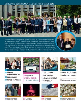 04 CONSEIL
DÉPARTEMENTAL
06 PLEIN CADRE
07 REVUE DE PRESSE
24 RENCONTRES
14 COLLÉGIENS
15 PATRIMOINE
16 ENVIRONNEMENT
17 HANDICAP 22 EXPRESSIONS POLITIQUES
18 LA VIE DES CANTONS
20 BRÈVES DE CANTONS
30 HISTOIRE26 AGENDA
08 DOSSIER
VIVEZ LA DRÔME,
à votre rythme
31 CROC’ LA DRÔME
CONCOURS DÉPARTEMENTAL DE LA RÉSISTANCE 2017
Félicitations aux collégiens et lycéens lauréats du Concours départemental
de la Résistance 2017. A cette occasion, Jean Monin, résistant-déporté, a été
élevé au grade de commandeur dans l’Ordre des Palmes académiques pour
son engagement en faveur de la jeunesse et de la transmission. Une distinction
remise par Eric Spitz, préfet de la Drôme, en présence de Viviane Henry,
directrice académique des services départementaux de l’Education nationale.
 