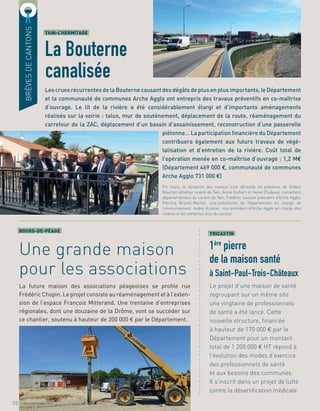a
a
a
a
a
a
a
a
a
a
a
a
a
a
a
a
a
a
a
a
a
a
a
a
a
a
a
a
a
a
a
a
a
a
a
a
a
a
a
TRICASTIN
1ère
pierre
de la maison santé
à Saint-Paul-Trois-Châteaux
Le projet d’une maison de santé
regroupant sur un même site
une vingtaine de professionnels
de santé a été lancé. Cette
nouvelle structure, ﬁnancée
à hauteur de 170 000 € par le
Département pour un montant
total de 1 200 000 € HT répond à
l’évolution des modes d’exercice
des professionnels de santé
et aux besoins des communes.
Il s’inscrit dans un projet de lutte
contre la désertiﬁcation médicale.
Les crues récurrentes de la Bouterne causant des dégâts de plus en plus importants, le Département
et la communauté de communes Arche Agglo ont entrepris des travaux préventifs en co-maîtrise
d’ouvrage. Le lit de la rivière a été considérablement élargi et d’importants aménagements
réalisés sur la voirie : talus, mur de soutènement, déplacement de la route, réaménagement du
carrefour de la ZAC, déplacement d’un bassin d’assainissement, reconstruction d’une passerelle
piétonne… La participation ﬁnancière du Département
contribuera également aux futurs travaux de végé-
talisation et d’entretien de la rivière. Coût total de
l’opération menée en co-maîtrise d’ouvrage : 1,2 M€
(Département 469 000 €, communauté de communes
Arche Agglo 731 000 €)
TAIN-L’HERMITAGE
La Bouterne
canalisée
BOURG-DE-PÉAGE
Une grande maison
pour les associations
La future maison des associations péageoises se proﬁle rue
Frédéric Chopin. Le projet consiste au réaménagement et à l’exten-
sion de l’espace François Mitterand. Une trentaine d’entreprises
régionales, dont une douzaine de la Drôme, vont se succéder sur
ce chantier, soutenu à hauteur de 200 000 € par le Département.
BRÈVESDECANTONS
20
Fin mars, la réception des travaux s’est déroulée en présence de Gilbert
Bouchet sénateur-maire de Tain, Annie Guibert et Hervé Chaboud, conseillers
départementaux du canton de Tain, Frédéric Sausset président d’Arche Agglo,
Patricia Brunel-Maillet, vice-présidente du Département en charge de
l’environnement, André Arzalier, vice-président d’Arche Agglo en charge des
rivières et de nombreux élus du secteur.
JUILLET/SEPTEMBRE 2017
 