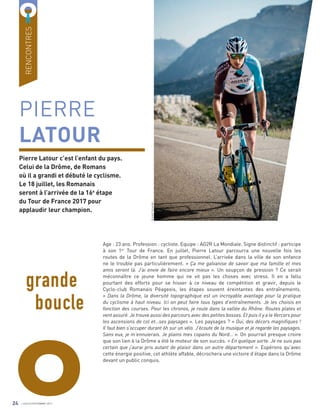 O
PIERRE
LATOUR
Pierre Latour c’est l’enfant du pays.
Celui de la Drôme, de Romans
où il a grandi et débuté le cyclisme.
Le 18 juillet, les Romanais
seront à l’arrivée de la 16e
étape
du Tour de France 2017 pour
applaudir leur champion.
Age : 23 ans. Profession : cycliste. Equipe : AG2R La Mondiale. Signe distinctif : participe
à son 1er
Tour de France. En juillet, Pierre Latour parcourra une nouvelle fois les
routes de la Drôme en tant que professionnel. L’arrivée dans la ville de son enfance
ne le trouble pas particulièrement. « Ça me galvanise de savoir que ma famille et mes
amis seront là. J’ai envie de faire encore mieux ». Un soupçon de pression ? Ce serait
méconnaître ce jeune homme qui ne vit pas les choses avec stress. Il en a fallu
pourtant des efforts pour se hisser à ce niveau de compétition et gravir, depuis le
Cyclo-club Romanais Péageois, les étapes souvent éreintantes des entraînements.
« Dans la Drôme, la diversité topographique est un incroyable avantage pour la pratique
du cyclisme à haut niveau. Ici on peut faire tous types d’entraînements. Je les choisis en
fonction des courses. Pour les chronos, je roule dans la vallée du Rhône. Routes plates et
vent assuré. Je trouve aussi des parcours avec des petites bosses. Et puis il y a le Vercors pour
les ascensions de col et…ses paysages ». Les paysages ? « Oui, des décors magnifiques !
Il faut bien s’occuper durant 6h sur un vélo. J’écoute de la musique et je regarde les paysages.
Sans eux, je m’ennuierais. Je plains mes copains du Nord… ». On pourrait presque croire
que son lien à la Drôme a été le moteur de son succès. « En quelque sorte. Je ne suis pas
certain que j’aurai pris autant de plaisir dans un autre département ». Espérons qu’avec
cette énergie positive, cet athlète affable, décrochera une victoire d’étape dans la Drôme
devant un public conquis.
grande
boucle
RENCONTRES
VincentCuruchet
24 JUILLET/SEPTEMBRE 2017
 