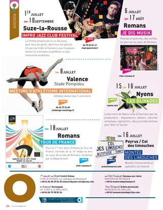 AGENDA
La Drôme provençale vit un été jazzy…
pour tous les goûts, dans tous les genres.
Un jazz qui mêle le ﬂamenco aux musiques
latines et orientales ou préférez un jazz
manouche exubérant.
Athlètes venant des 5 continents
Pour la 1ère
fois dans l’histoire du Tour de
France, l’arrivée de la 16e
étape se fera
au cœur de la ville de Romans. Soutenue
par le Département
12ET13JUILLET Romans-sur-Isère
MASTERS DE PÉTANQUE
+ INFOS mastersdepetanque.fr
13 29JUILLET Drôme provençale
MUSICALES DE GRILLON
+ INFOS lesmusicalesdegrillon.com
1er
JUILLET 24SEPTEMBRE Drôme
CHŒUR ODYSSÉE Les madrigaux de Monteverdi
+ INFOS 06 28 29 54 30 choeurodyssee.wordpress.com
9JUILLET Rochegude
40E
FOIRE À LA BROCANTE
+ INFOS 04 75 98 82 34
+ INFOS
04 75 04 81 41
improjazzclub.fr
1er
JUILLET
10SEPTEMBRE
Suze-la-Rousse
6JUILLET
17AOÛT
Romans
8JUILLET
Valence
Stade Pompidou
18JUILLET
Romans
IMPRO JAZZ CLUB FESTIVAL
SUIVEZ LE DÉPARTEMENT
DE LA DRÔMEO26
Festives et gratuites, des soirées
en plein air au cœur de Romans.
JE DIS MUSIK
+ INFOS
06 66 77 24 83
challenge-meetings.fr
MEETING D’ATHLÉTISME INTERNATIONAL
TOUR DE FRANCE
+ INFOS
ville-romans.fr
+ INFOS
ville-romans.fr
+ INFOS
nyons.com
L’olive noire de Nyons mise à l’honneur par les
producteurs : dégustations, ateliers, marchés
artisanaux, expositions…deux journées festives
pour fêter la Tanche.
LES OLIVADES
15 16JUILLET
Nyons
16JUILLET
Peyrus / Col
des limouches
Montée chronométrée et
opération col réservé
MONTÉE
DES LIMOUCHES
+ INFOS
ucmontmeyran.com
JUILLET/SEPTEMBRE 2017
JoëlGarnier
 