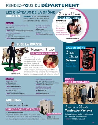 Nouveau ! A VUE D’ŒIL le livret-jeu
visite du château et du village. Délivré
avec le billet de visite des extérieurs.
GRIGNAN
21 h 45 / Les dimanches
Projections de ﬁlms dans la cour du château après
la visite libre, à partir de 20 h de l’exposition Pop art,
voir plus… En partenariat avec le festival De l’écrit à l’écran
CINÉ POP SOUS LES ÉTOILES
16JUILLET 6AOÛT
+ INFOS et RÉSERVATION
04 75 00 62 30
chateaux-ladrome.fr
ADHEMAR
LES CHÂTEAUX DE LA DRÔME
FESTIVAL DE LA CORRESPONDANCE
4 8JUILLET
Chères familles….
+ INFOS grignan-festivalcorrespondance.com
SAOÛ CHANTE MOZART
16JUILLET
La reine chez la marquise (Haydn, Mozart)
+ INFOS saouchantemozart.com
SÉVIGNÉ, ÉPISTOLIÈRE
DU GRAND SIÈCLE
9SEPTEMBRE
Visite ludique de l’exposition.
Dès 8 ans
+ INFOS chateaux-ladrome.fr
SOIRÉES
IMPRO JAZZ CLUB
15JUILLET 21 H
NEO REINE QUARTET
+ INFOS improjazzclub.fr
SAOÛ CHANTE MOZART
18JUILLET 20 H
BERNOLD AND FRIENDS
+ INFOS saouchantemozart.com
MUSICALES EN TRICASTIN
22JUILLET 20 H NUIT DU PIANO
26JUILLET 20 H CORDES AU CHATEAU
+ INFOS assodivertimento.org
ACADÉMIE PROVENÇALE
DES AMIS DE STUTTGART
14AOÛT 20 H 30
CONCERT DE MUSIQUE CLASSIQUE
+ INFOS apas-musik.fr
A partir de 21 h
Chaque vendredi de l’été,
le château de Suze prend
des airs de guinguette.
Jeux et activités enfants dès
l’après-midi, concerts le soir
dans la cour avec Thomas Fersen, Souad Massi et
l’ensemble Boréades. Ambiance musicale pour ﬁnir
la soirée et restauration foodtruck so local et so bon !
SUZE LA ROUSSE
SOIRÉES
+ INFOS
04 75 91 83 65
chateaux-ladrome.fr
DE COUR EN GARENNE
14JUILLET 11AOÛT
RENDEZ-VOUS DU DÉPARTEMENT
9JUILLET 30AOÛT
Vassieux-en-Vercors
Visites atypiques, ateliers radio, musée
hors les murs, soirées cinéma.
+ INFOS 04 75 48 28 46 ladrome.fr
MUSÉE
DE LA RÉSISTANCE
Lorenzaccio
Alfred de Musset
Mise en scène
Marie-Claude
Pietragalla,
Daniel Mesguich
et Julien Derouault
21JUIN 19AOÛT
FÊTES NOCTURNES
+ INFOS
chateaux-ladrome.fr
29
Le jazz dans
tous ses états !
JAZZ EN DRÔME
21JUIN
26AOÛT
Drôme
 