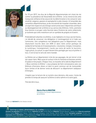 aEDITÉ PAR LE CONSEIL DÉPARTEMENTAL DE LA DRÔME Direction de la communication 04 75 79 26 23
Directeur de publication Marie-Pierre Mouton Rédaction en chef Corinne Martinez Rédaction Chrystel Bresson, Isabelle Carra Photo de couverture
Patrick Gardin Photos Claire Matras, Francis Rey, Cyril Crespeau, Lionel Pascale, Patrick Gardin, Fotolia Conception graphique Christel Cros
Impression IMAYE Distribution La Poste/Médiaposte Tirage 248 680 exemplaires Dépôt légal à parution ISSN : 2552-1489 Annonce manifestations
ladrome.fr Produit imprimé sur papier 100 % recyclé.
“Ce 19 juin 2017, les élus de la Majorité départementale ont choisi de me
conﬁer la présidence de l’Assemblée de la Drôme. Je les remercie de cette
marque de conﬁance et les assure de ma détermination à me consacrer avec
sincérité, exigence, passion et exemplarité à cette mission. A l’ensemble des
conseillers départementaux, je dis ma volonté de travailler ensemble, dans
un esprit de respect et une énergie constructive avec l’objectif de contribuer
au développement de la Drôme et au service des Drômois. Enﬁn, première
élue femme à occuper cette fonction dans l’histoire de notre collectivité,
je souhaite que cette investiture soit un symbole de progrès et d’avenir.
Profondément attachée à la Drôme, à ses habitants et à tous ses territoires,
j’ai décidé de conserver ma délégation à l’aménagement et à l’aide aux
communes. Une compétence non-obligatoire pour le Département, mais
résolument inscrite dans son ADN et dans notre action politique de
solidarité territoriale et d’investissements. L’économie, l’emploi, l’innovation,
le numérique, l’enseignement, l’accès aux soins de santé, le tourisme,
l’agriculture, la culture, le sport doivent être partagés par tous et proﬁter à
tous. C’est là tout le sens de notre mandat.
La Drôme est un département riche de ses paysages, de son terroir et de
ses savoir-faire. Mais aussi et surtout riche en hommes et femmes animés
d’audace et de projets. Chaque mois, la nouvelle série web du Département
« Nous sommes la Drôme*
» vous propose de faire connaissance avec ces
Drômois d’horizons divers et dont le point commun est de transcender
leurs limites et de donner envie de découvrir ce département catalyseur
d’énergies.
J’espère que la lecture de ce numéro vous donnera, elle aussi, l’envie de
prendre le temps de savourer la Drôme à votre rythme et à votre goût.
Très bel été à tous.
* à voir sur ladrome.fr et les réseaux sociaux
Marie-Pierre MOUTON
Présidente du Conseil départemental
de la Drôme
 