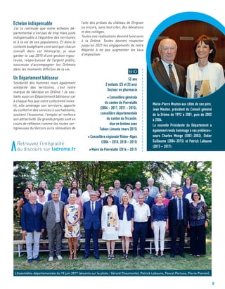 5
L’Assemblée départementale du 19 juin 2017 (absents sur la photo : Gérard Chaumontet, Patrick Labaune, Pascal Pertusa, Pierre Pieniek).
BIO
52 ans
2 enfants (25 et 23 ans)
Docteur en pharmacie
Conseillère générale
du canton de Pierrelatte
(2004 - 2011, 2011 - 2015),
conseillère départementale
du canton du Tricastin,
élue en binôme avec
Fabien Limonta (mars 2015)
Conseillère régionale Rhône-Alpes
(2004 - 2010, 2010 - 2015)
Maire de Pierrelatte (2014 - 2017)
Echelon indispensable
J’ai la certitude que notre échelon dé-
partemental n’est pas de trop mais juste
indispensable à l’équilibre des territoires
et à la vie de ses populations. Et dans le
contexte budgétaire contraint que chacun
connaît dans cet hémicycle, je veux
garder le cap 2015 d’une gestion rigou-
reuse, respectueuse de l’argent public,
soucieuse d’accompagner les Drômois
dans les moments difficiles de la vie.
Un Département bâtisseur
Solidarité des hommes mais également
solidarité des territoires, c’est notre
marque de fabrique en Drôme ! Je sou-
haite aussi un Département bâtisseur car
à chaque fois que notre collectivité inves-
tit, elle aménage son territoire, apporte
du confort et des services à ses habitants,
soutient l’économie, l’emploi et renforce
son attractivité. De grands projets sont en
cours de réflexion comme les routes ver-
tigineuses du Vercors ou la rénovation de
l’aile des prélats du château de Grignan
ou encore, sans tout citer, des déviations
et des collèges.
Toutes nos réalisations devront faire sens
à la Drôme. Toutes devront respecter
jusqu’en 2021 les engagements de notre
Majorité à ne pas augmenter les taux
d’imposition.
a
a
a
a
a
a
a
a
a
a
a
a
a
a
a
a
a
a
a
a
a
a
a
a
a
a
a
a
Retrouvez l’intégralité
du discours sur ladrome.fr
Marie-Pierre Mouton aux côtés de son père,
Jean Mouton, président du Conseil général
de la Drôme de 1992 à 2001, puis de 2002
à 2004.
La nouvelle Présidente du Département a
également rendu hommage à ses prédéces-
seurs Charles Monge (2001-2002), Didier
Guillaume (2004-2015) et Patrick Labaune
(2015 – 2017).
 