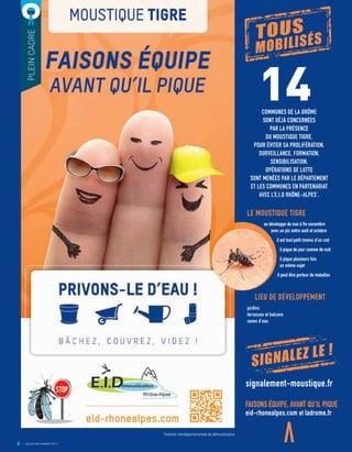 14COMMUNES DE LA DRÔME
SONT DÉJÀ CONCERNÉES
PAR LA PRÉSENCE
DU MOUSTIQUE TIGRE.
POUR ÉVITER SA PROLIFÉRATION,
SURVEILLANCE, FORMATION,
SENSIBILISATION,
OPÉRATIONS DE LUTTE
SONT MENÉES PAR LE DÉPARTEMENT
ET LES COMMUNES EN PARTENARIAT
AVEC L’E.I.D RHÔNE-ALPES*
.
*entente interdépartementale de démoustication
PLEINCADRE
FAISONS ÉQUIPE, AVANT QU’IL PIQUE
eid-rhonealpes.com et ladrome.fr
6
TOUS
MOBILISÉS
signalement-moustique.fr
SIGNALEZ LE !
LE MOUSTIQUE TIGRE
se développe de mai à fin novembre
avec un pic entre août et octobre
il est tout petit (moins d’un cm)
il pique de jour comme de nuit
il pique plusieurs fois
un même sujet
il peut être porteur de maladies
LIEU DE DÉVELOPPEMENT
jardins
terrasses et balcons
zones d’eau
JUILLET/SEPTEMBRE 2017
 
