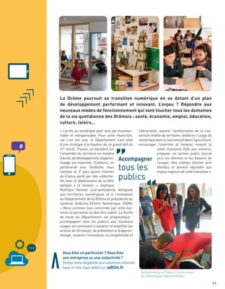 « L’accès au numérique pour tous est incontour-
nable et indispensable. Pour cette révolution,
car c’en est une, le Département s’est doté
d’une stratégie à la hauteur de ce grand défi du
21e
siècle. Trouver un équilibre sur
l’ensemble du territoire en matière
d’accès, de développement, d’appren-
tissage est essentiel. D’ailleurs, en
partenariat avec l’Ardèche, nous
menons le 3e
plus grand chantier
de France porté par des collectivi-
tés avec le déploiement de la fibre
optique à la maison », explique
Nathalie Helmer vice-présidente déléguée
aux territoires numériques et à l’innovation
au Département de la Drôme et présidente du
syndicat Ardèche-Drôme Numérique (ADN).
« Nous sommes tous concernés par cette évo-
lution et personne ne doit être oublié. La feuille
de route du Département est pragmatique :
accompagner tous les publics aux nouveaux
usages en continuant à soutenir et amplifier les
actions de formation, de prévention et d’appren-
tissage, soutenir l’innovation, la compétitivité et
11
l’attractivité, assurer l’amélioration de la cou-
verture mobile du territoire, renforcer l’usage du
numérique dans le tourisme et dans l’agriculture,
encourager l’insertion et l’emploi, investir la
silver économie (liée aux seniors),
proposer un service public tourné
vers les attentes et les besoins de
l’usager…Nos champs d’action sont
étendus et doivent répondre aux
enjeux majeurs de cette transition ».
Accompagner
tous les
publics
La Drôme poursuit sa transition numérique en se dotant d’un plan
de développement performant et innovant. L’enjeu ? Répondre aux
nouveaux modes de fonctionnement qui vont toucher tous les domaines
de la vie quotidienne des Drômois : santé, économie, emploi, éducation,
culture, loisirs…
Vous êtes un particulier ? Vous êtes
une entreprise ou une collectivité ?
Testez votre éligibilité aux solutions internet
haut et très haut débit sur adtim.fr
Nathalie Helmer et Fabien Limonta visitent
les médiathèques départementales
 