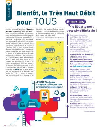 12 OCTOBRE/DÉCEMBRE 2017
DOSSIER
Bientôt, le Très Haut Débit
pour TOUS
l’Ardèche via Ardèche-Drôme numé-
rique et 39 communautés de communes
et d’agglomérations, avec le soutien du
Plan France Très Haut Débit.
*
fédération des industriels des réseaux d’initiative
publique
+ D’INFOS Téléchargez
la plaquette La ﬁbre pour tous
sur ardechedromenumerique.fr
La ﬁbre optique à la maison ? Qu’est ce
que cela va changer dans nos vies ?
Une connexion ﬂuide et performante
pour le développement du télétravail, le
maintien facilité des personnes âgées à
domicile, l’accès aux soins à distance,
une plus grande attractivité touristique
ou de meilleures performances de la
téléphonie mobile…Dans la Drôme, à
l’horizon 2025, la ﬁbre optique devrait
être accessible à tous. Un chantier co-
lossal engagé par les Départements de
la Drôme et de l’Ardèche et porté par le
syndicat ADN. Objectif : 640 communes
de Drôme-Ardèche connectées d’ici 8 ans
au Très Haut Débit. Pour construire ce
réseau, 400 emplois sont créés et un
centre de formation dédié aux métiers
de la ﬁbre (en partenariat avec la CCI
Drôme et FIRIP*
) est mis place. Un inves-
tissement de 25 M€ pour le Département
sur un budget total de 480 M€ mo-
bilisé par l’Etat, l’Europe, la Région,
les Départements de la Drôme et de
Inscrire votre collégien
au chéquier top-départ ?
Planiﬁer vos déplacements
sur le département en fonction
des travaux routiers ?
Répondre à une offre d’emploi
du Département ou à une
commande publique
d’une collectivité drômoise ?
Simpliﬁcation des démarches
et des relations avec
les usagers, gain de temps,
efﬁcacité et accessibilité à tous…
faites vos démarches en ligne
sur ladrome.fr/e-services
INFOROUTES Tous les travaux
routiers du réseau départemental
mis à jour quotidiennement
MÉDIATHÈQUE NUMÉRIQUE
La culture sans bouger de chez soi :
location de ﬁlms, cours en ligne…
OFFRES D’EMPLOI Postulez en ligne
aux postes du Département
CHÉQUIER TOP DEP’ART
Une inscription rapide et intuitive
pour recevoir son chéquier
à la maison
BOURSES DÉPARTEMENTALES
Remplir son dossier de demande
de bourses et suivre son traitement
sans difﬁculté
MARCEL26.FR Un service sécurisé
pour permettre aux entreprises de
répondre aux commandes publiques
Liste non exhaustive
E-services
le Département
vous simpliﬁe la vie !
 