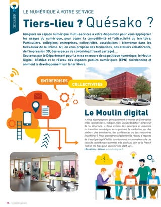 14 OCTOBRE/DÉCEMBRE 2017
DOSSIER
Tiers-lieu ? Quésako ?
LE NUMÉRIQUE À VOTRE SERVICE
Imaginez un espace numérique multi-services à votre disposition pour vous approprier
les usages du numérique, pour doper la compétitivité et l’attractivité du territoire.
Particuliers, collégiens, entreprises, collectivités, associations : bienvenue dans les
tiers-lieux de la Drôme. Ici, on vous propose des formations, des ateliers collaboratifs,
de l’impression 3D, des espaces de coworking (travail partagé)….
Soutenus par le Département pour la mise en œuvre de sa politique numérique, le Moulin
Digital, 8Fablab et le réseau des espaces publics numériques (EPN) coordonnent et
animent le développement sur le territoire.
« Nous accompagnons principalement le monde de l’entreprise
et les collectivités », indique Jean-Claude Blachier, directeur
de la structure. « Nous créons des synergies et assurons
la transition numérique en organisant la médiation par des
ateliers, des séminaires, des conférences ou des rencontres
(Mardinnov’). Nous orchestrons également le réseau d’espaces
de travail partagé Cédille, coordonnons les animateurs de ces
lieux de coworking et sommes très actifs au sein de la French
Tech in the Alps pour soutenir nos start-up ».
Rovaltain – Alixan lemoulindigital.fr
Le Moulin digital
ENTREPRISES
COLLECTIVITÉS
 