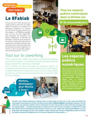 ENTREPRISES
COLLECTIVITÉS
15
Le 8Fablab
Les espaces
publics
numériques
TOUT PUBLIC
A Crest, plus d’un millier de personnes
a déjà poussé la porte de cet espace
dédié à l’innovation, à la création, à la
fabrication numérique et à l’impres-
sion 3D. Carole Thourigny, directrice du
site, explique : « Le 8Fablab accompagne
tous ceux qui ont envie d’apprendre.
Nous proposons des formations, des
ateliers collaboratifs, la fabrication de
prototypes…Le plus de ce lieu ressources
est son parc d’imprimantes 3D et de dé-
coupeuses à commande numérique. Avec
la récente mise en service de l’imprimante
3D céramique nous allons redynamiser ce
secteur et ouvrir de nouvelles perspec-
tives aux professionnels ». 8fablab.fr
Etre à l’aise avec les démarches
administratives en ligne, bien uti-
liserlesréseauxsociaux,accéderà
ses photos sur un espace partagé,
s’initier au codage…. Particuliers
ou professionnels, enfants, col-
légiens, actifs ou retraités,
rendez-vous dans les espaces
publics numériques parmi les
11 sites subventionnés par le
Département et trouvez l’atelier
qui correspond à vos besoins.
C’est l’un des premiers « effets » de la révolution numérique et du dévelop-
pement d’outils mobiles : la nomadisation du travail, le partage convivial de
l’espace et le bénéﬁce d’échanges collaboratifs.
Dans la Drôme, une dizaine d’espaces de coworking, répartis sur
l’ensemble du territoire (Crest, Die, Saillans, Valence, Alixan, Saint-Nazaire-
en-Royans, Montélimar et Nyons) sont réunis au sein du réseau Cédille
qui regroupe, coordonne et assure la promotion de ces nouveaux modes
de travail. cedille.pro
Tout sur le coworking
Travailler pour Mozilla (internet et logiciels) dont le siège social est basé sur la côte ouest des Etats-Unis
sans bouger (ou presque) de la Drôme, est désormais possible. Mathieu Agopian, développeur web pour la ﬁrme
américaine, est coworker. Installé à Crest, il fait partie de cette tribu qui fait le choix de bureaux partagés dans
les espaces dédiés. « L’intérêt est de garder le contact avec la vraie vie et les vrais gens. Le télétravail à temps
plein amène à avoir principalement des contacts virtuels. Ici, au 8+, l’espace de coworking du 8Fablab, il y a une
dynamique, des échanges, du lien. Sans compter l’aspect ﬁnancier qui n’est pas négligeable puisque la location
de l’espace comprend la téléphonie, le wi-ﬁ, la mise à disposition d’imprimantes… ».
Mathieu,
développeur
pour Mozilla
à Crest !
Tous les espaces
publics numériques
dans la Drôme sur
07-26.reseaumednum.fr
 