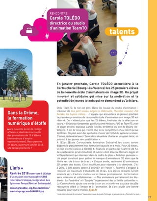 17
Dans la Drôme,
la formation
numérique s’étoffe
une nouvelle école de codage
à Valence, destinée à accueillir
des promotions de 15 d’élèves
(demandeurs d’emploi
essentiellement). Recrutement
en cours, ouverture janvier 2018.
site renseignements ?
L’info +
Rentrée 2018 ouverture à l’Esisar
d’un master international MISTRE
(Microélectronique, Intégration des
Systèmes Temps Réels et Embarqués).
esisar.grenoble-inp.fr/academics/
master-program-844048.kjsp
Chez TeamTO, le nid est prêt. Dans les locaux du studio d’animation -
créateur de Gus petit oiseau, Angelo la Débrouille, Plankton invasion, Zoé
Kézako, les Lapins crétins… - l’espace qui accueillera en janvier prochain
la première promotion de la nouvelle école d’animateurs en image 3D est
réservé. On n’attend plus que les 25 élèves, ﬁnalistes de la sélection en
cours. « Cela faisait longtemps que Guillaume Hellouin, PDG de TeamTO, avait
ce projet en tête, explique Carole Tolédo, directrice du site de Bourg-lès-
Valence. Il est de ceux qui croient plus en la compétence et au talent qu’aux
diplômes. On peut avoir des aptitudes et avoir décroché du système scolaire.
D’où un partenariat avec l’Ecole de la deuxième chance et un appel lancé, en
priorité, à des jeunes sans qualification ».
A l’Ecas (Ecole Cartoucherie Animation Solidaire) les cours seront
dispensés gratuitement et la formation bouclée en 6 mois. Pour 25 élèves,
le coût estimé s’élève à 200 000 €, ﬁnancés en partie par TeamTO (20 %),
des partenaires privés (studios) et publics dont Valence Romans Agglo et
le Département qui intervient dans le cadre du plan « Ambition jeunesse ».
Un projet construit pour pallier le manque d’animateurs 3D alors que la
ﬁlière recrute à tour de bras : « Chaque année, seulement 65 animateurs
3D sortent des écoles. C’est insuffisant pour répondre à la demande. D’ici
à 2020, 2 500 postes seront à pourvoir en France ». TeamTO s’engage à
recruter un maximum d’étudiants de l’Ecas. Les élèves restants seront
orientés vers d’autres studios via le réseau professionnel. La formation
sera intensive et collaborative : « Nos animateurs parraineront les étu-
diants. La Poudrière*
et l’Equipée**
organiseront des activités culturelles ».
La Cartoucherie ajoute une corde à son arc et conﬁrme sa place de pôle
ressources dédié à l’image et à l’animation. Et c’est plutôt une bonne
nouvelle pour tout le monde. Ecas.fr
*
école internationale d’animation **
association issue du studio Folimage, organisatrice du « Festival d’un jour »
En janvier prochain, Carole TOLÉDO accueillera à la
Cartoucherie (Bourg-lès-Valence) les 25 premiers élèves
de la nouvelle école d’animateurs en image 3D. Un projet
innovant et solidaire qui mise sur la motivation et le
potentiel de jeunes talents qui ne demandent qu’à éclore.
RENCONTRE
Carole TOLÉDO
directrice du studio
d’animation TeamTO
talents
 