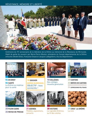 04 EN BREF
06 SANTÉ
La Drôme se mobilise
pour la santé
25 PLEIN CADRE
26 REVUE DE PRESSE
18 COLLÈGES
Des collèges
nouvelle génération
24 EXPRESSIONS POLITIQUES
20 CANTONS
22 BRÈVES DE CANTONS
30 HISTOIRE
Le vignoble Drômois
au ﬁl des siècles
25 AGENDA
Théâtre, expositions,
concerts
10 DOSSIER
DRÔME NUMÉRIQUE,
OBJECTIF : tous
connectés !
31 CROC’ LA DRÔME
La noix
RÉSISTANCE, MÉMOIRE ET LIBERTÉ
Cérémonie du 73e
anniversaire de la libération de la Drôme au mémorial de la Résistance de Mirmande.
Dépôt de gerbe du souvenir par Marie-Pierre Mouton, présidente du Conseil départemental de la Drôme
entourée d’André Gilles, Françoise Chazal et Jacques Ladegaillerie, élus du Département.
 