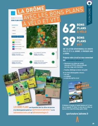 62
39
BONS
PLANS
À VÉLO
BONS
PLANS
VTT
UNE COLLECTION DÉPARTEMENTALE DE CIRCUITS
VÉLO ET VTT À LA JOURNÉE, À PRATIQUER DANS
LA DRÔME.
Préparez votre circuit en vous connectant
sur sportsnature.ladrome.fr
> Sélectionnez vos critères par activité
(véloroute ou VTT/VTC), niveau de difficulté
(vert, bleu, rouge, noir) et territoire.
> Visualisez, téléchargez ou laissez-vous guider
Sur les fiches téléchargeables retrouvez :
> une carte
> un roadbook
> un texte descriptif du circuit
PLEINCADRE
LA DRÔME
AVEC LES BONS PLANS
À VÉLO ET VTT
NOUVEAU
sportsnature.ladrome.fr
LES BONS PLANS sont disponibles dans les offices de tourisme
et en téléchargement gratuit sur sportsnature.ladrome.fr ou via
ladrometourisme.com et ladromemontagne.fr
54 itinéraires à la journée et 3 grands itinéraires de 2 à 5 jours
dans le topoguide VTT Drôme. En vente dans les offices du
tourisme et sur vtopo.fr/livres/topo-guides-vtt.html
> un roadbook
> un texte descriptif du circuit
LES BONS PLANS
25
 