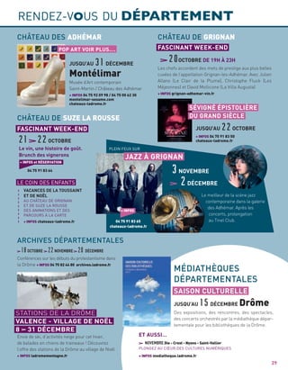 RENDEZ-VOUS DU DÉPARTEMENT
29
Les chefs accordent des mets de prestige aux plus belles
cuvées de l’appellation Grignan-les-Adhémar. Avec Julien
Allano (Le Clair de la Plume), Christophe Fluck (Les
Méjeonnes) et David Mollicone (La Villa Augusta)
+ INFOS grignan-adhemar-vin.fr
20OCTOBRE DE 19H À 23H
CHÂTEAU DE GRIGNAN
FASCINANT WEEK-END
Le vin, une histoire de goût.
Brunch des vignerons
21 22OCTOBRE
18OCTOBRE 22NOVEMBRE 20DÉCEMBRE
+ INFOS et RÉSERVATION
04 75 91 83 64
CHÂTEAU DE SUZE LA ROUSSE
FASCINANT WEEK-END
Le meilleur de la scène jazz
contemporaine dans la galerie
des Adhémar. Après les
concerts, prolongation
au Tinel Club.
PLEIN FEUX SUR
JAZZ À GRIGNAN
3NOVEMBRE
2DÉCEMBRE
+ INFOS
04 75 91 83 65
chateaux-ladrome.fr
JUSQU’AU22OCTOBRE
SÉVIGNÉ ÉPISTOLIÈRE
DU GRAND SIÈCLE
+ INFOS 04 75 91 83 50
chateaux-ladrome.fr
Musée d’Art contemporain
Saint-Martin / Château des Adhémar
+ INFOS 04 75 92 09 98 / 04 75 00 62 30
montelimar-sesame.com
chateaux-ladrome.fr
CHÂTEAU DES ADHÉMAR
JUSQU’AU31DÉCEMBRE
Montélimar
POP ART VOIR PLUS….
Des expositions, des rencontres, des spectacles,
des concerts orchestrés par la médiathèque dépar-
tementale pour les bibliothèques de la Drôme.
Conférences sur les débuts du protestantisme dans
la Drôme + INFOS 04 75 82 44 80 archives.ladrome.fr
Envie de ski, d’activités neige pour cet hiver,
de balades en chiens de traineaux ! Découvrez
l’offre des stations de la Drôme au village de Noël
+ INFOS ladromemontagne.fr
MÉDIATHÈQUES
DÉPARTEMENTALES
ARCHIVES DÉPARTEMENTALES
JUSQU’AU15DÉCEMBRE Drôme
SAISON CULTURELLE
LE COIN DES ENFANTS
VACANCES DE LA TOUSSAINT
ET DE NOËL
AU CHÂTEAU DE GRIGNAN
ET DE SUZE LA ROUSSE
DES ANIMATIONS ET DES
PARCOURS À LA CARTE
+ INFOS chateaux-ladrome.fr
NOVEMBRE Die - Crest - Nyons - Saint-Vallier
PLONGEZ AU CŒUR DES CULTURES NUMÉRIQUES
+ INFOS mediatheque.ladrome.fr
a
a
a
a
a
a
a
a
a
ET AUSSI…
STATIONS DE LA DRÔME
VALENCE - VILLAGE DE NOËL
8 31 DÉCEMBRE
 