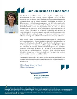 aEDITÉ PAR LE CONSEIL DÉPARTEMENTAL DE LA DRÔME Direction de la communication 04 75 79 26 23
Directeur de publication Marie-Pierre Mouton Rédaction en chef Corinne Martinez Rédaction Chrystel Bresson, Isabelle Carra Photo de couverture
Fotolia Photos Claire Matras, Francis Rey, Cyril Crespeau, Patrick Gardin, Fotolia Conception graphique Christel Cros Impression IMAYE Distribution
La Poste/Médiaposte Tirage 248 580 exemplaires Dépôt légal à parution ISSN : 2552-1489 Annonce manifestations ladrome.fr
Produit imprimé sur papier 100 % recyclé.
“Début septembre, le Département a lancé son plan de la lutte contre la
désertiﬁcation médicale. Le sujet, et c’est légitime, soulève une forte
inquiétude chez les Drômois et élus des zones rurales comme dans les grands
centres urbains. Chef de ﬁle des solidarités humaines et territoriales, le
Département a mobilisé les acteurs de santé pour déﬁnir les solutions les
plus appropriées au territoire. A l’issue de la réﬂexion, nous avons fait le choix
de renforcer notre soutien aux projets de maisons de santé, une dizaine
sont en cours de réalisation, en y consacrant une enveloppe de près d’un
million d’euros. Par ailleurs, un partenariat a été conclu avec la faculté de
médecine de Lyon, aﬁn d’accompagner les médecins généralistes drômois
souhaitant devenir maîtres de stage et d’encourager les internes à venir
effectuer leur stage dans notre département, en vue d’une future installation.
Autre solution d’avenir : le développement de la télémédecine. Dans certains
cas, ces consultations à distance assurent un complément prépondérant au
dispositifmédicallocalenplace.D’où,notrevolontéafﬁrméed’accompagner
le développement numérique, via la ﬁbre optique et le Très Haut Débit
sur l’ensemble du territoire. Le dossier de ce magazine vous permettra
de mieux comprendre les enjeux de l’arrivée de cette technologie qui
va entraîner des évolutions de notre quotidien : santé, économie, emploi,
éducation, culture, loisirs… et comment la Drôme s’y prépare. Tout le monde
est concerné et personne ne doit être oublié.
L’avenir nous appartient, il sera ce que nous en ferons. Mon souhait le plus
cher est de construire pour vous et avec vous un territoire de bien être et
de bien vivre.
Très bonne lecture à tous.
Très cordialement,
Marie-Pierre MOUTON
Présidente du Département
de la Drôme
Pour une Drôme en bonne santé
 