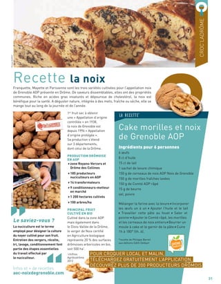 OFranquette, Mayette et Parisienne sont les trois variétés cultivées pour l’appellation noix
de Grenoble AOP présente en Drôme. De saveurs dissemblables, elles ont des propriétés
communes. Riche en acides gras insaturés et dépourvue de cholestérol, la noix est
bénéﬁque pour la santé. A déguster nature, intégrée à des mets, fraîche ou sèche, elle se
mange tout au long de la journée et de l’année.
Recette la noix
Cake morilles et noix
de Grenoble AOP
Ingrédients pour 6 personnes
4 œufs
8 cl d’huile
15 cl de lait
1 sachet de levure chimique
150 g de cerneaux de noix AOP Noix de Grenoble
150 g de morilles fraîches lavées
150 g de Comté AOP râpé
15 g de beurre
sel, poivre
Mélanger la farine avec la levure Incorporer
les œufs un à un Ajouter l’huile et le lait
Travailler cette pâte au fouet Saler et
poivrer Ajouter le Comté râpé, les morilles
et les cerneaux de noix entiers Beurrer un
moule à cake et le garnir de la pâte Cuire
1h à 180° (th. 6).
*recette de Philippe Barret
aux éditions Edith Delbart
07
CROC’LADRÔME
31
POUR CROQUER LOCAL ET MALIN,
TÉLÉCHARGEZ GRATUITEMENT L’APPLICATION.
DÉCOUVREZ PLUS DE 200 PRODUCTEURS DRÔMOIS
LA RECETTE*
OO
PhilippeBARRETBernardCIANCA
1er
fruit sec à obtenir
une « Appellation d’origine
contrôlée » en 1938,
la noix de Grenoble est
depuis 1996 « Appellation
d’origine protégée ».
Sa production s’étend
sur 3 départements,
dont celui de la Drôme.
PRODUCTION DRÔMOISE
EN AOP
zone Royans-Vercors et
Drôme des Collines
185 producteurs
nuciculteurs en AOP
14 transformateurs
9 conditionneurs-metteur
en marché
1 200 hectares cultivés
100 arbres/ha
PRINCIPAL FRUIT
CULTIVÉ EN BIO
Cultivé dans la zone AOP
mais également dans
le Diois-Vallée de la Drôme,
le verger de Noix certiﬁé
en Agriculture biologique
représente 20 % des surfaces
drômoises arboricoles en bio,
soit 500 ha*
.
*
chiffres
Agribiodrôme
2012
Le saviez-vous ?
La nuciculture est le terme
employé pour désigner la culture
du noyer cultivé pour son fruit.
Entretien des vergers, récolte,
tri, lavage, conditionnement font
partie des étapes essentielles
du travail effectué par
le nuciculteur.
Infos et + de recettes
aoc-noixdegrenoble.com
 