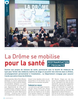 6 OCTOBRE/DÉCEMBRE 2017
SANTÉ
La Drôme se mobilise
pour la santé
Soutien aux projets de maisons de santé, partenariat avec la faculté de médecine de
Lyon pour former des médecins maîtres de stage et accueillir des internes dans la Drôme,
accompagnement personnalisé à l’installation… Le Département s’engage pour assurer
l’accès aux soins à tous les Drômois.
trouver le bon équilibre entre vie pro-
fessionnelle et vie de famille, tout en
bénéﬁciant d’un quotidien de qualité.
Traitement sur-mesure
« La santé est un sujet majeur et une prio-
rité pour chacun d’entre nous. Pouvoir
accéder aux soins et services de santé
quel que soit l’endroit où l’on vit relève
d’une question d’équité et de solidarité
entre citoyens et territoires, a rappelé
MP. Mouton. Chaque jour, des élus
locaux nous interpellent, nous font part
de leur inquiétude et de celles de leurs
administrés ; ainsi que des conséquences
néfastes que l’absence de médecin en-
gendre sur l’attractivité et la qualité de
vie de leurs communes. Dans le cadre
de sa politique d’aide aux communes, le
Département se devait d’intervenir ».
Chef de ﬁle de l’action sociale et soli-
daire sur son territoire, le Département
Début septembre, Marie-Pierre Mouton,
présidente du Conseil départemental
de la Drôme et Patricia Brunel-Maillet,
vice-présidente déléguée à la santé
et à l’environnement ont présenté le
plan départemental de lutte contre
la désertiﬁcation médicale devant un
parterre de médecins drômois, internes
et partenaires de santé. Objectif de la
rencontre : convaincre que la Drôme
est le département idéal pour exercer,
Patricia Brunel-Maillet, vice-présidente du Département déléguée à la santé, Marie-Pierre Mouton, présidente du Conseil départemental, le Dr Christian Dupraz
et le Dr Jean Léonetti, invités d’honneur de cette soirée
REDYNAMISATION
ET PROXIMITÉ
 