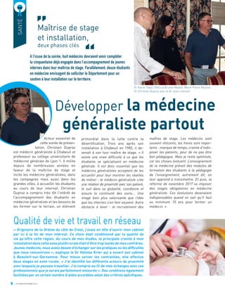 8 OCTOBRE/DÉCEMBRE 2017
SANTÉ
A l’issue de la soirée, huit médecins devraient venir compléter
la cinquantaine déjà engagée dans l’accompagnement de jeunes
internes dans leur maîtrise de stage. Parallèlement, douze étudiants
en médecine envisagent de solliciter le Département pour un
soutien à leur installation sur le territoire.
Développer la médecine
généraliste partout
Acteur essentiel de
cette soirée de présen-
tation, Christain Dupraz
est médecin généraliste à Chabeuil et
professeur au collège universitaire de
médecine générale de Lyon 1. Il milite
depuis de nombreuses années en
faveur de la maîtrise de stage et
incite les médecins généralistes, dans
les campagnes mais aussi dans les
grandes villes, à accueillir les étudiants
au cours de leur internat. Christian
Dupraz a compris très tôt l’intérêt de
l’accompagnement des étudiants en
médecine généraliste et les besoins de
les former sur le terrain, un élément
primordial dans la lutte contre la
désertiﬁcation. Trois ans après son
installation à Chabeuil en 1985, il de-
venait à son tour maître de stage. « Il
existe une vraie difficulté à ce que les
étudiants se spécialisent en médecine
générale. Il est donc essentiel que les
médecins généralistes acceptent de les
accueillir pour leur montrer les réalités
du métier : le médecin généraliste crée
une relation de proximité avec son patient,
le suit dans sa globalité, coordonne et
assure la continuité des soins... Une
image bien plus valorisante que l’idée
que les internes s’en font souvent. Autre
obstacle à lever : le recrutement des
maîtres de stage. Les médecins sont
souvent réticents, les freins sont impor-
tants : manque de temps, crainte d’indis-
poser les patients, peur de ne pas être
bon pédagogue. Mais je reste optimiste,
car les choses évoluent. L’enseignement
de la médecine prévoit des modules de
formation des étudiants à la pédagogie
de l’enseignement, autrement dit, on
leur apprend à transmettre. Et puis, la
réforme de novembre 2017 va imposer
des stages obligatoires en médecine
généraliste. Ces évolutions devenaient
indispensables quand on sait qu’il faut
au minimum 10 ans pour former un
médecin. »
Qualité de vie et travail en réseau
« Originaire de la Drôme du côté de Crest, j’avais en tête d’ouvrir mon cabinet
par ici à la ﬁn de mon internat. Ce choix était conditionné par la qualité de
vie qu’offre cette région. Au cours de mes études, la principale crainte à mon
installation dans cette zone plutôt rurale était d’être trop isolée de mes confrères.
Jeunes médecins, nous avons besoin d’échanger sur les pratiques ou les difﬁcultés
que nous rencontrons », explique le Dr Héloïse Krier qui a ouvert son cabinet
à Beaufort-sur-Gervannne. Pour mieux cerner les contraintes, elle effectue
deux stages en zone rurale. « J’ai identiﬁé les différents acteurs de proximité
avec lesquels je pouvais travailler. J’ai compris au ﬁl de mes échanges avec ces
professionnels que je serais parfaitement entourée ». Des conditions également
facilitées par un certain nombre d’aides accordées selon des critères spéciﬁques.
Maîtrise de stage
et installation,
deux phases clés
Dr Karim Tabet, Patricia Brunel-Maillet, Marie-Pierre Mouton,
Dr Christian Dupraz avec le Dr Jean Léonetti
 