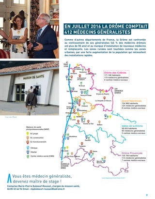 9
EN JUILLET 2016 LA DRÔME COMPTAIT
412 MÉDECINS GÉNÉRALISTES
Vous êtes médecin généraliste,
devenez maître de stage !
Contactez Marie-Pierre Duboeuf-Roussel, chargée de mission santé,
06 85 32 44 96 Email : mpduboeuf-roussel@ladrome.fr
Comme d’autres départements de France, la Drôme est confrontée
au vieillissement de ses généralistes (46 % des médecins drômois
ont plus de 55 ans) et au manque d’installation de nouveaux médecins
et remplaçants. Les zones rurales sont touchées comme les zones
urbaines, par une forte augmentation de la population qui nécessitent
des installations rapides.
Luc-en-Diois
A7
PARIS
LYON
A7
MARSEILLE
AVIGNON
NÎMES
A49
GRENOBLE
GENÈVE
Anneyron
St Vallier
St-jean-en-Royans
La Chapelle-en-Vercors
St Donat
Tain l’Hermitage
Romans
Bourg de Péage
Chabeuil
Valence
Portes
les Valence
Montéléger
Loriol
Grane
Montoison
Crest
Livron
Etoile sur Rhône
Aouste sur Sye
Saillans
Die
Montélimar
Dieuleﬁt
Nyons
Taulignan
Pierrelatte
St Paul Trois Châteaux
Buis les
Baronnies
Chateauneuf
de Galaure
Le Grand Serre
Hauterives
St Sorlin
en Valloire
H
H
H
H
H
H
H
H
H
H
H
CMS
CMS
CMS
CMS
CMS
CMS
CMS
CMS
CMS
CMS
CMSCMS
CMS
CMSCMS
CMS
CMS
CMS
CMS
CMS
CMS CMS
CMS
CMS
CMS
CMS
CLINIQUE
CLINIQUE
CLINIQUE
CLINIQUE
MSP
MSP
MSP
MSP
MSP
MSP
MSP
MSPMSP
MSP
MSP
MSP
Clinique
Hôpital
Centre médico-social (CMS)
Maisons de santé
pluriprofessionnelles (MSP)
En projet
En construction
En fonctionnement
H
CMS
CLINIQUE
MSP
MSP
MSP
MSP
MSP
MSP
MSP
MSP
MSP
MSP
MSP
MSP
H
A7
PARIS
LYON
A7
MARSEILLE
AVIGNON
NÎMES
A49
GRENOBLE
GENÈVE
Anneyron
St Vallier
St-jean-en-Royans
La Chapelle-en-Vercors
St Donat
Tain l’Hermitage
Romans
Bourg de Péage
Chabeuil
Valence
Portes
les Valence
Montéléger
Loriol
Grane
Montoison
Crest
Livron
Etoile sur Rhône
Aouste sur Sye
Saillans
Die
Montélimar
Dieuleﬁt
Nyons
Taulignan
Pierrelatte
St Paul Trois Châteaux
Buis les
Baronnies
Chateauneuf
de Galaure
Le Grand Serre
Hauterives
St Sorlin
en Valloire
H
H
H
H
H
H
H
H
H
H
H
CMS
CMS
CMS
CMS
CMS
CMS
CMS
CMS
CMS
CMS
CMSCMS
CMS
CMSCMS
CMS
CMS
CMS
CMS
CMS
CMS CMS
CMS
CMS
CMS
CMS
CLINIQUE
CLINIQUE
CLINIQUE
CLINIQUE
MSP
MSP
MSP
MSP
MSP
MSP
MSP
MSPMSP
MSP
MSP
MSP
Clinique
Hôpital
Centre médico-social (CMS)
Maisons de santé
pluriprofessionnelles (MSP)
En projet
En construction
En fonctionnement
H
CMS
CLINIQUE
MSP
MSP
MSP
MSP
MSP
MSP
MSP
MSP
MSP
MSP
MSP
MSP
H
A7
PARIS
LYON
A7
MARSEILLE
AVIGNON
NÎMES
A49
GRENOBLE
GENÈVE
Anneyron
St Vallier
St-jean-en-Royans
La Chapelle-en-Vercors
St Donat
Tain l’Hermitage
Romans
Bourg de Péage
Chabeuil
Valence
Portes
les Valence
Montéléger
Loriol
Grane
Montoison
Crest
Livron
Etoile sur Rhône
Aouste sur Sye
Saillans
Die
Montélimar
Dieuleﬁt
Nyons
Taulignan
Pierrelatte
St Paul Trois Châteaux
Buis les
Baronnies
Chateauneuf
de Galaure
Le Grand Serre
Hauterives
St Sorlin
en Valloire
H
H
H
H
H
H
H
H
H
H
H
CMS
CMS
CMS
CMS
CMS
CMS
CMS
CMS
CMS
CMS
CMSCMS
CMS
CMSCMS
CMS
CMS
CMS
CMS
CMS
CMS CMS
CMS
CMS
CMS
CMS
CLINIQUE
CLINIQUE
CLINIQUE
CLINIQUE
MSP
MSP
MSP
MSP
MSP
MSP
MSP
MSPMSP
MSP
MSP
MSP
Clinique
Hôpital
Centre médico-social (CMS)
Maisons de santé
pluriprofessionnelles (MSP)
En projet
En construction
En fonctionnement
H
CMS
CLINIQUE
MSP
MSP
MSP
MSP
MSP
MSP
MSP
MSP
MSP
MSP
MSP
MSP
H
Vallée de la Drôme
58 203 habitants
60 médecins généralistes
3 centres médico-sociaux
Drôme Provençale
120 700 habitants
113 médecins généralistes
7 centres médico-sociaux
Grand Valentinois
134 988 habitants
124 médecins généralistes
8 centres médico-sociaux
Drôme des Collines
171 166 habitants
119 médecins généralistes
8 centres médico-sociaux
Carte Département de la Drôme 07/2017
 