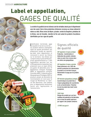 10 JANVIER/MARS 2018
DOSSIER AGRICULTURE
Label et appellation,
GAGES DE QUALITÉ
Identiﬁcation territoriale, gage
de qualité et du lien au terroir….
les produits drômois estampillés
signe de qualité permettent aux
productions locales de rayonner
par-delà notre département et
concourent à ancrer les ﬁlières
sur le territoire. Une Drôme qui
compted’ailleursprèsde90entre-
prises agroalimentaires et 2 045
exploitations agricoles (sur les
6395exploitationsimplantées)qui
produisent sous un signe ofﬁciel
de qualité. On dénombre ainsi 19
Appellations d’Origine Protégée
(AOP) et Appellations d’Origine
Contrôlée (AOC), 14 Identiﬁcations
Géographiques Protégées (IGP) et
plusieurs projets de demande de
reconnaissance en cours pour le
nougat de Montélimar ou l’abri-
cot des Baronnies. Une aubaine
pour un département résolument
tourné vers l’agritoursime et
l’œnotourisme.
La variété et la qualité du terroir drômois sont de véritables atouts pour le Département
avec des savoir-faire et des productions drômoises reconnus au niveau national et
même au-delà. Olives noires de Nyons, picodon, raviole du Dauphiné, pintadeau de
la Drôme, noix de Grenoble, clairette de Die sont autant de produits d’excellence
identifiables par leur signe de qualité.
Signes ofﬁciels
de qualité
AOP Appelation d’origine protégée
Production, transformation et
élaboration des produits réalisées
selon un savoir-faire reconnu dans
une même zone géographique.
AOC Appelation d’origine controlée
Etape préliminaire vers l’AOP, elle
permet la protection de la dénomination
du produit sur le territoire français.
Dénomination d’usage pour les produits
viticoles.
IGP Indication géographique protégée
Caractéristiques du produit liées à
l’espace géographique de sa production
ou de sa transformation. Protection
du nom du produit dans toute l’union
européenne.
Label rouge
Désigne des produits qui, par leurs
conditions de production ou de fabrication,
ont un niveau de qualité supérieure
par rapport à des produits similaires.
+D’INFO inao.gouv.fr
a
a
a
a
a
a
a
a
a
a
a
a
a
a
a
a
a
a
a
a
a
a
a
a
a
a
a
a
a
a
a
a
a
a
a
a
a
a
a
a
a
a
a
a
a
a
a
a
a
a
a
a
JeanDELMARTY
LionelPASCALE
LionelPASCA
LE
JeanDELMARTY
 