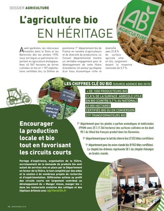 JeanDELMARTY
12 JANVIER/MARS 2018
DOSSIER AGRICULTURE
L’agriculture bio
EN HÉRITAGE
Avant-gardistes, les néoruraux
installés dans le Diois et les
Baronnies dès les années 1970,
nous ont légué un patrimoine im-
portant en agriculture biologique.
Avec 43 047 hectares de terres
cultivées en bio et 1 107 exploita-
tions certiﬁées bio, la Drôme se
positionne 1er
département bio de
France en nombre d’agriculteurs
et de diversité de productions. Le
Conseil départemental montre
un véritable engagement pour le
développement de cette ﬁlière
d’excellence. Un secteur qui dispose
d’un tissu économique riche et
diversiﬁé
avec 21,8 %
de surface
agricole utile
en bio, largement
devant la moyenne
nationale de 5,7 %.
1er
département pour les plantes à parfum aromatiques et médicinales
(PPAM) avec 25 % (1 364 hectares) des surfaces cultivées en bio dont
90 % du tilleul bio français produit dans les Baronnies.
1er
département pour le lait de chèvre bio (2 553 têtes certifiées)
1er
département pour les ovins viande bio (8 963 têtes certifiées).
Le cheptel bio drômois représente 50 % du cheptel rhônalpin
en brebis viande.
Encourager
la production
locale et bio
tout en favorisant
les circuits courts
Partage d’expérience, organisation de la ﬁlière,
accroissement de la demande de produits bio sont
autant de services mis en place par le Département
en faveur de la ﬁlière, le tout complété par des aides
et le soutien à de nombreux projets de recherche
et d’expérimentation. Différentes actions au proﬁt
des circuits courts ont largement contribué au
développement du « Manger mieux, manger bio »
dans les restaurants scolaires des collèges et des
hôpitaux drômois avec agrilocal26.fr
LES CHIFFRES CLÉ DU BIO (SOURCE AGENCE BIO 2015)
219 TRANSFORMATEURS BIO
43 000 HECTARES
CERTIFIÉS BIO OU EN CONVERSION
+ DE 1000 PRODUCTEURS BIO
21,8 % DE LA SURFACE AGRICOLE UTILE
EN BIO (CONTRE 5,7 % AU NATIONAL)
 