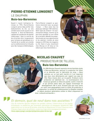 Pierre-Etienne Longeret se posi-
tionne clairement avec sa propre
marque : « Nous avons tous les
atouts pour fabriquer 100 % drômois.
Notre ligne de conduite ? Un posi-
tionnement éthique, montrer qu’on
peut faire équitable au sein même
de ce territoire, défendre les produc-
tions locales qui nous approvisionne
et les valoriser. L’entrée de notre
marque en 2012 dans les magasins
La Vie Claire et plus récemment
chez Biocoop en dit long sur les
valeurs que nous transmettons ».
Quand il rejoint l’entreprise fa-
miliale en 1993, Pierre-Etienne
Longeret pense déjà proﬁter des
balbutiements du bio. La voie
semble toute tracée quand on est
implanté à Buis-les-Baronnies,
capitale de la production de plantes
médicinales ! Avec le marché du
bio et du bien-être, l’engouement
pour la tisane est grandissant et si
l’activité de la société est orientée
sur le conditionnement en infusette
pour des marques emblématiques,
NICOLAS CHAUVET
PRODUCTEUR DE TILLEUL
Buis-les-Baronnies
En 2004 Nicolas Chauvet reprend la ferme familiale située
à Buis-les-Baronnies, poursuit la production de tilleul
et se diversiﬁe avec la fabrication de sirop. « Nous
sommes sur un tout petit marché et il est important
que nous nous démarquions par rapport aux pays de
l’Est. Nous misons donc sur la qualité. D’ailleurs notre
production est labellisée bio : la reconnaissance d’un
travail qui garantit un tilleul de qualité, cueilli à maturité
et qui permet d’être dans une logique économique de
développement 100 % local. D’autant plus que nous avons
sur notre zone géographique toute la chaîne de production à
disposition. La société de conditionnement Le Dauphin installée
ici depuis plusieurs générations achète le tilleul uniquement en
local…la boucle est bouclée ».
PIERRE-ETIENNE LONGERET
LE DAUPHIN
Buis-les-Baronnies
JANVIER/MARS 2018 13
Et demain, quoi de neuf dans nos assiettes ?
Lieu de recherche agricole intégrant les grandes cultures, l’arboriculture et les plantes
aromatiques, la plateforme des techniques alternatives et biologiques (plateforme TAB)
expérimente sur un site de 20 hectares, propriété du Département, et sous l’impulsion de la
Chambre d’agriculture de la Drôme, ce que sera l’agriculture biologique de demain.
rhone-alpes.synagri.com/portail/parlons-plate-forme-tab
JeanDELM
ARTY
JeanDELMARTY
Jean DELMARTY
 