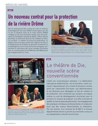 20 JANVIER/MARS 2018
BRÈVES DE CANTONS
CREST
Un nouveau contrat pour la protection
de la rivière Drôme
Dans le prolongement des contrats de rivière et schémas
d’aménagement des eaux (SAGE) menés depuis plus de
15 ans, le Syndicat mixte de la rivière Drôme (SMRD)
s’engage sur les trois prochaines années avec ses parte-
naires (la Compagnie nationale du Rhône, l’Ofﬁce national
des forêts, les communes de Crest, Die, Châtillon-en-Diois,
Luc-en-Diois…) à réaliser 22 actions de préservation. La
signature de ce nouveau contrat avec l’Agence de l’Eau et
le Département de la Drôme va permettre d’améliorer la
morphologie des cours d’eau (continuité écologique, pré-
servation et valorisation des zones humides prioritaires)
pour un montant global de 6,379M€ dont 354 000€ portés
par le Département sur 3 ans.
Signature du contrat de rivière le 13 septembre 2017 à Allex en présence
de Patricia Brunel-Maillet, vice-présidente du Conseil départemental
de la Drôme, déléguée à l’environnement et à la santé, Gérard Crozier,
président du Syndicat mixte de la rivière Drôme, maire d’Allex, Yannick
Prebay, délégué régional de l’Agence de l’eau Rhône-Méditerranée Corse.
Convention signée le 27 septembre 2017 par Marie-Pierre Mouton,
présidente du Conseil départemental en présence d’Eric Spitz,
préfet de la Drôme et de Christian Rey, président de l’association
Festival Est-Ouest/Théâtre de Die.
DIOIS
Le théâtre de Die,
nouvelle scène
conventionnée
C’était une reconnaissance attendue ! La labellisation
nationale du théâtre de Die « Art en territoire » vient cou-
ronner l’aboutissement d’un travail de plusieurs années
porté par l’association Est-Ouest, ses administrateurs
et son directeur pour développer ce lieu de création et
de production. Une convention qui consacre cet espace
comme un outil de développement structurant pour le
territoire en mesure de proposer une offre culturelle de
qualité, la mise en place de partenariats, l’accompagnement
des pratiques artistiques professionnelles et amateures
ainsi que des actions décentralisées et itinérantes.
Par son soutien, d’un montant de 40 000 €, le Conseil
départemental donne la priorité aux territoires ruraux et
aux équipements culturels structurants.
SMRD
ThéâtredeDie
 