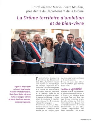 Entretien avec Marie-Pierre Mouton,
présidente du Département de la Drôme
La Drôme territoire d’ambition
et de bien-vivre
Depuis six mois à la tête
du Conseil départemental,
et avant le vote du budget 2018,
Marie-Pierre Mouton précise sa
feuille de route pour la Drôme
de demain. Une Drôme innovante,
solidaire et rayonnante.
sur pièce des orientations choisies
et du travail accompli.
Et oui, elle avoue sans détour
avoir de l’ambition… pour la Drôme
du 21e
siècle.
L’ambition de la proximité
«Cen’estunsecretpourpersonne:
je suis viscéralement attachée à
la Drôme, à ses habitants, à ses
territoires. Pour moi, être élue
c’est être au contact du terrain,
de celles et ceux qui font vivre
notre département. Depuis mon
arrivée à la présidence du Conseil
départemental, en juin 2017,
j’effectue régulièrement des
visites cantonales. Lors de ces
Première femme à occuper la
présidence du Département
de la Drôme, Marie-Pierre Mouton
veut incarner une nouvelle façon
de concevoir l’implication de la
collectivité. Une collectivité proche
et à l’écoute des élus locaux et
des citoyens, pour plus d’efﬁcacité
et de réactivité. Quand on lui
demande ce qui la déﬁnit le mieux,
la réponse vient du cœur : « l’envie
d’agir, de construire, de travailler
ensemble pour les Drômois des
villes et des campagnes ».
Pragmatique, exigeante, la Prési-
dente ne concède aucune entorse
à la probité et à l’exemplarité. Elle
entend que les Drômois jugent
JANVIER/MARS 2018 3JANVIER/MARS 2018 3
JeanDELMARTY
Inauguration des travaux d’accessibilité de la mairie de Tain-l’Hermitage
 