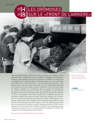 Avec la Grande Guerre, c’est tout un pan du secteur de l’emploi et plus
largement de la société qui s’est vu modiﬁé, contraignant les femmes à
prendre la place dévolue jusqu’alors aux hommes, mobilisés. Les Drômoises
n’échappent pas à l’effort de guerre et pendant quatre ans, leur implication
sans faille sur le «front de l’arrière» – celui de l’économie de guerre – a été
décisive pour la tenue du «front de l’avant», celui des combattants. Beaucoup
de femmes de tous les milieux sociaux travaillent comme inﬁrmières dans
les hôpitaux militaires et s’investissent dans les œuvres de bienfaisance
ou comme marraines de guerre. Dans les campagnes, les agricultrices
exploitent seules des fermes qui doivent répondre aux réquisitions militaires
et nourrir la population civile. Dans l’industrie de la Défense nationale, les
ouvrières occupent des postes de travail auparavant attribués aux hommes.
En 1917, la cartoucherie de Bourg-lès-Valence emploie 2 500 femmes sur un
total de 4 000 ouvriers. Elles acceptent des conditions de travail difﬁciles et des
salaires moins élevés que ceux des hommes, au nom de l’effort de guerre. Mais
face aux privations et à la durée du conﬂit, des grèves éclatent. À l’été 1918, les
tisseuses de soie de Saint-Jean-en-Royans réclament des augmentations pour
compenser la cherté de la vie. Le retour des hommes mobilisés, à la ﬁn de 1918,
marque le licenciement de beaucoup d’ouvrières.
Page réalisée avec les Archives départementales de la Drôme
Atelier d’empaquetage
d’amorces à l’usine Albert,
de Bourg-lès-Valence (1916).
LES DRÔMOISES
SUR LE «FRONT DE L’ARRIÈRE»
+ D’INFOS
archives.ladrome.fr
30 JANVIER/MARS 2018
HISTOIRE
ArchivesdépartementalesdelaDrôme
 
