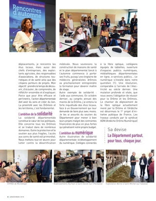 4 JANVIER/MARS 2018
médicale. Nous soutenons la
construction de maisons de santé
et le plan départemental lancé à
l’automne commence à porter
ses fruits, puisqu’une vingtaine de
médecins généralistes drômois
va prochainement entreprendre
la formation pour devenir maître
de stage.
Autre exemple de solidarité :
l’aide aux communes. En octobre
dernier, au congrès annuel des
maires de la Drôme, j’ai entenu la
forte inquiétude des élus locaux,
face à un Gouvernement qui leur
demande de faire plus avec moins.
Je les ai assurés du soutien du
Département pour mener à bien
leurs projets malgré des contraintes
ﬁnancières de plus en plus fortes
qui pénalisent notre propre budget.
L’ambition du numérique
Autre illustration de solidarité
départementale:ledéveloppement
du numérique. Collèges connectés
à la ﬁbre optique, collégiens
équipés de tablettes, ouverture
d’espaces publics numériques,
médiathèques départementales
en ligne, e-services publics… Le
numérique s’installe dans notre
quotidien (1). Une révolution,
comparable à l’arrivée de l’élec-
tricité au siècle dernier. Une
mutation profonde et vitale, que
nous avons l’obligation de réussir
pour la Drôme et les Drômois.
Le chantier de déploiement de
la ﬁbre optique actuellement
mené par la Drôme et l’Ardèche
est désormais le 1er
projet d’ini-
tiative publique de France. Les
travaux conduits par le syndicat
ADN (Ardèche Drôme Numérique)
déplacements, je rencontre les
élus locaux, mais aussi des
chefs d’entreprises, des exploi-
tants agricoles, des responsables
d’associations, de structures tou-
ristiques et de santé ainsi que des
citoyens porteurs de projets. Mon
objectif:prendreletempsdedécou-
vrir, d’écouter, de comprendre, de
réﬂéchir ensemble et d’expliquer.
Parce que pour être efﬁcace et
pertinente, l’action départementale
doit avoir du sens et créer du lien.
La proximité avec les Drômois et
les territoires, c’est fondamental.
L’ambition de la solidarité
La solidarité départementale
constitue le cœur de nos politiques.
Elle concerne tous les Drômois
et se traduit dans de nombreux
domaines. Outre la protection et le
soutien aux plus fragiles, l’accès
aux soins de santé est primordial.
Nous mettons tout en œuvre pour
lutter contre la désertification
Sa devise
La Département partout,
pour tous, chaque jour.
a
a
a
a
a
a
a
a
EHPAD de Montéléger Etablissements Norham à Saint-Donat-sur-l’Herbasse Exploitation Berne à Saint-Michel-sur-Savasse
 