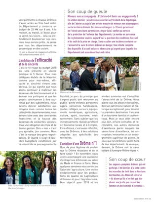 JANVIER/MARS 2018 5
ﬁscalité, je pars du principe que
l’argent public doit retourner au
public : petite enfance, personnes
âgées, personnes handicapées,
routes, collèges, secours, équipe-
ments numériques, agriculture,
culture, sport, tourisme, envi-
ronnement. Sans oublier que les
investissements réalisés proﬁtent
à l’économie locale et à l’emploi.
Etre efﬁcace, c’est aussi réﬂéchir,
avec les Drômois, à des solutions
adaptées aux spéciﬁcités des
territoires.
L’ambition d’une Drôme n°1
Quoi de plus légitime de vouloir
que la Drôme réussisse et de le
faire savoir ? En novembre, nous
avons accompagné une quinzaine
d’entreprises drômoises au salon
du Made in France à Paris. Dans
quelques semaines nous serons au
Salon de l’agriculture. Une vitrine
exceptionnelle pour les produc-
tions de qualité de l’agriculture
drômoise et pour l’agrotourisme.
Mon objectif pour 2018 et les
années suivantes est d’ampliﬁer
l’attractivité de la Drôme. Nous
avons tous les atouts nécessaires,
dont un patrimoine naturel et his-
torique exceptionnel, pour devenir
la première destination française
d’un tourisme familial et authen-
tique. Mais je veux aller encore
plus loin, et faire connaître, et re-
connaître, nos autres domaines
d’excellence parmi lesquels les
savoir-faire d’excellence, les en-
treprises innovantes et un ensei-
gnement supérieur de pointe. Je
veux que les Drômois soient ﬁers
de leur département. Je veux que,
demain, la Drôme soit le cœur
battant d’Auvergne-Rhône-Alpes ».
vont permettre à chaque Drômois
d’avoir accès au Très haut débit.
Le Département y consacre un
budget de 25 M€ sur 8 ans. A la
maison, au travail, à l’école, pour
la santé, les loisirs… cela va pro-
fondément bouleverser nos vies,
mais nous serons prêts. Je pense
que tous les départements ne
peuvent pas en dire autant.
(1) voir le dossier du magazine La Drôme
125 (octobre/décembre 2017)
L’ambition de l’efficacité
et de la sincérité
C’est le ﬁl rouge du budget 2018
qui sera présenté en séance
publique le 5 février. Pour mes
collègues élu(e)s de la Majorité,
comme pour moi-même, efﬁ-
cacité et sincérité riment avec
sérieux. Ce qui signiﬁe que nous
allons continuer à maîtriser les
dépenses de fonctionnement et à
évaluer nos politiques et que les
projets continueront à être sou-
tenus par des subventions. Nous
devons donner satisfaction aux
citoyens mais comme toutes les
collectivités départementales, nous
devons faire avec des contraintes
ﬁnancières et la hausse des
dépenses de solidarités sociales.
D’où une obligation de choix et de
bonne gestion. Dire « non » n’est
pas agréable, j’en conviens. Mais
c’est la marque des gens respon-
sables. Et quand il s’agit d’équi-
libre budgétaire conditionné par
la volonté de ne pas augmenter la
Son coup de cœur
Les sapeurs-pompiers drômois qui ont
participé, l’été dernier, à la lutte contre
les incendies de forêt dans le Vaucluse,
les Bouches-du-Rhône et en Corse.
« Ils disent qu’ils n’ont fait que leur
devoir, moi je dis que ce sont des
femmes et des hommes d’exception ».
Son coup de gueule
Mineurs non accompagnés : l’Etat va-t-il tenir ses engagements ?
En octobre dernier, j’ai adressé un courrier au Président de la République,
afin de l’alerter au sujet d’une arrivée massive de mineurs non accompagnés
sur le territoire drômois. Ces mineurs étrangers (- 18 ans) qui arrivent
en France sans leurs parents sont, de par la loi, confiés au service
de la protection de l’enfance des Départements. La montée en puissance
de ce phénomène soulève, aujourd’hui, la question des conditions d’accueil
et du coût de la prise en charge. Sans occulter une incidence certaine sur
l’accueil et le suivi d’enfants drômois en danger. Une refonte complète
des dispositifs d’accueil est aussi nécessaire qu’urgente pour laquelle les
Départements ont assurément leur mot à dire.
a
a
a
a
a
a
a
a
a
a
a
a
a
a
a
a
a
a
a
a
a
a
a
a
a
a
a
a
a
a
a
a
a
a
a
a
Avec la ministre Laura Flessel et la secrétaire d’État
Marlène Schiappa
Mémorial de Mirmande
JeanDELMARTY
 