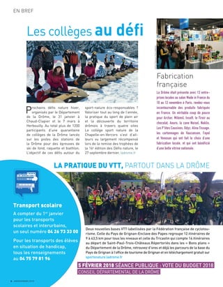 6 JANVIER/MARS 2018
EN BREF
Les collèges au défi
Prochains déﬁs nature hiver,
organisés par le Département
de la Drôme, le 31 janvier à
Chaud-Clapier et le 7 mars à
Herbouilly. Au total plus de 1200
participants d’une quarantaine
de collèges de la Drôme lancés
sur les pistes des stations de
la Drôme pour des épreuves de
ski de fond, raquette et biathlon.
L’objectif de ces déﬁs autour du
sport-nature éco-responsables ?
Valoriser tout au long de l’année,
la pratique du sport de plein air
et la découverte du territoire
drômois à travers quatre sites
Le collège sport nature de la
Chapelle-en-Vercors s’est d’ail-
leurs vu largement récompensé
lors de la remise des trophées de
la 16e
édition des Déﬁs nature, le
27 septembre dernier. ladrome.fr
Fabrication
française
La Drôme était présente avec 13 entre-
prises locales au salon Made in France du
10 au 12 novembre à Paris, rendez-vous
incontournable des produits fabriqués
en France. Un véritable coup de pouce
pour Archer, Milémil, Insoft, le Tiroir au
chocolat, Aouro, la cave Noisel, Naklis,
Les P’tites Cousines, Odyz, Alina Tissage,
les cartonnages de Vaucanson, Fayol
et Venexan qui ont fait le choix d’une
fabrication locale, et qui ont bénéficié
d’une belle vitrine nationale.
5 FÉVRIER 2018 SÉANCE PUBLIQUE : VOTE DU BUDGET 2018
CONSEIL DÉPARTEMENTAL DE LA DRÔME
LA PRATIQUE DU VTT, PARTOUT DANS LA DRÔME
Transport scolaire
A compter du 1er
janvier
pour les transports
scolaires et interurbains,
un seul numéro 04 26 73 33 00
Pour les transports des élèves
en situation de handicap,
tous les renseignements
au 04 75 79 81 96
Deux nouvelles bases VTT labellisées par la Fédération française de cyclotou-
risme. Celle du Pays de Grignan-Enclave des Papes regroupe 12 itinéraires de
9 à 43,5 km pour tous les niveaux et celle du Tricastin qui compte 14 itinéraires
au départ de Saint-Paul-Trois-Châteaux.Répertoriés dans les « Bons plans »
du Département de la Drôme, retrouvez d’ores et déjà les parcours de la base du
Pays de Grignan à l’ofﬁce de tourisme de Grignan et en téléchargement gratuit sur
sportsnature.ladrome.fr
ADT26StéphaneFOULONNEAU
C O L L E G E
 