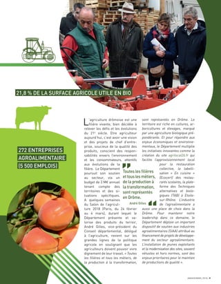 JANVIER/MARS 2018 9
L’agriculture drômoise est une
ﬁlière vivante, bien décidée à
relever les déﬁs et les évolutions
du 21e
siècle. Etre agriculteur
aujourd’hui, c’est avoir une vision
et des projets de chef d’entre-
prise, soucieux de la qualité des
produits, conscient des respon-
sabilités envers l’environnement
et les consommateurs, attentifs
aux évolutions de la
ﬁlière. Le Département
poursuit son soutien
au secteur, via un
budget de 3 M€ annuel
tenant compte des
territoires et des si-
tuations spéciﬁques.
A quelques semaines
du Salon de l’agricul-
ture 2018 (Paris, du 24 février
au 4 mars), durant lequel le
Département présente et va-
lorise des produits du terroir,
André Gilles, vice-président du
Conseil départemental, délégué
à l’agriculture, revient sur les
grandes lignes de la politique
agricole en soulignant que les
agriculteurs doivent pouvoir vivre
dignement de leur travail. « Toutes
les filières et tous les métiers, de
la production à la transformation,
sont représentés en Drôme. Le
territoire est riche en cultures, ar-
boricultures et élevages, marqué
par une agriculture biologique pré-
pondérante. Et pour répondre aux
enjeux économiques et environne-
mentaux, le Département multiplie
les initiatives innovantes comme la
création du site agrilocal26.fr qui
facilite l’approvisionnement local
pour la restauration
collective, la labelli-
sation « En cuisine »
(Ecocert) des restau-
rants scolaires, la plate-
forme des Techniques
alternatives et biolo-
giques (TAB) à Etoile-
sur-Rhône. L’industrie
de l’agroalimentaire a
aussi une place de choix dans la
Drôme. Pour maintenir notre
leadership dans ce domaine, le
Département déploie un important
dispositif de soutien aux industries
agroalimentaires (SIAA) attribué au
financement de projets de développe-
ment du secteur agroalimentaire.
L’installation de jeunes exploitants
et la modernisation des sites, souvent
vétustes et hors normes, sont des
enjeux prioritaires pour le maintien
de productions de qualité ».
21,8 % DE LA SURFACE AGRICOLE UTILE EN BIO
272 ENTREPRISES
AGROALIMENTAIRE
(5 500 EMPLOIS)
Toutes les ﬁlières
et tous les métiers,
de la production à
la transformation,
sont représentés
en Drôme.
André Gilles
 