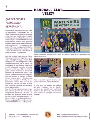 8
HANDBALL-CLUB
VÉLIZY
QUE LES CHOSES
" SÉRIEUSES "
REPRENNENT !
Contacts. Guillaume Renazé - Christine Petit
Tel. 06 50 13 82 27 - 06 60 31 62 87
Mail. 2078040@handball-france.eu
https://sites.google.com/site/hbcvelizy/home
Comment ça, les choses sérieuses ? En-
fin, les différents championnats, mis " en
veille"durantleschampionnatsdumonde,
entrent dans leur deuxième phase. Ce petit
" chômage technique " a tout de même été
bénéfique pour nos chers handballeurs et
handballeuses : occasion rêvée pour com-
parerleurjeuàceluidesgrandschampions
et de constater qu’il y a certes encore une
petite différence, mais qu’on est en bonne
voie (espérons-le). Au moins, le cœur y est !
À nous maintenant de faire preuve de
bonne volonté et d’engagement.
Faire du handball n’est, comme chacun
le sait, non seulement important pour le
corps, mais également pour l’esprit et dé-
veloppe en plus la culture générale. Quelle
gymnastique d’esprit que de détenir une
convocation et de chercher (désespéré-
ment ?) le lieu de la prochaine rencontre,
lieu dont on n’a souvent jamais entendu
parler ! Entre Bonnières et Vernouillet,
Versailles et Rambouillet, voire Saint-
Arnoult, tout est possible (sans parler des
matches amicaux et tournois en Île-de-
France, voire au-delà…) ! Rien de mieux
pour une excursion en famille, et une
fois rentrée l’adresse dans son GPS (les
pauvres qui n’en ont pas), tous en route
pour découvrir le fin fond des Yvelines et
revoir sa géographie.
Seul hic… les gymnases ne se situent que
très rarement proches des endroits tou-
ristiquement intéressants. Du coup, on
découvre des gymnases divers et variés
et constate qu’ils sont tous différents : tri-
bunes en haut ou en bas, distributeur à
boissons ou pas, parfois avec des noms qui
mettentmêmeWikipédiaàrudeépreuve…
Mais on se sent rapidement chez soi !
Quelle belle famille, celle du handball !
Et pour ceux qui seraient en manque
de fêtes, n’oublions pas la chande-
leur ainsi que les différentes festivités à
l’occasion des 50 ans du club (dont on
vous parlera). 50 ans et pas une ride, ça
promet !
Premier « championnat du monde » Loisirs à Antony. Les « suédois » n’étaient pas sur le podium mais n’ont
vraiment pas démérité.
Le ballon va-t-il rentrer ?
 