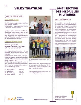 10
QUELLE TÉNACITÉ !
www.velizytriathlon.com
VÉLIZY TRIATHLON
CHALLENGE CLUB 2016
Et voici nos grands gagnants pour la saison
2016 de Vélizy Triathlon !
Gilles Jaudoin – Brigitte Usseglio Polatera
– Stéphane Luciani (ci-contre)
Après une saison acharnée, nos 3 cham-
pions ont su tenir la distance pour se clas-
ser en tête au classement du club.
Belle récompense pour leur ténacité, leur
goût de l’effort, leur esprit de compétition.
On peut même parler de talent !
CROSS DUATHLON DE TORCY
Dimanche 8 janvier 2017
Format S – CAP - 4 km – VTT - 11 km –
CAP - 2 km - classement / 119
Dans des conditions hivernales, 4 de nos
triathlètes étaient engagés pour ce cross
triathlon.
L’enchaînement était simple, une pre-
mière course à pied de 4 km enchaînée de
11 km de VTT pour finir avec une deuxième
course à pied de 2 km.
Une bonne préparation pour la saison à
venir et toujours avec beaucoup de plai-
sir… le plus dur étant peut être de termi-
ner par le nettoyage du VTT.
51e
- Cédric Tohier 	 1h08’32’’
65e
- Malik Adell 		 1h14’30’’
89e
- Patrick Lesage	 1h27’13’’
90e
- Gilles Jaudoin	 1h27’23’’
Rendez-vous pour la prochaine étape
du championnat de Duathlon Île-de-
France ainsi que le championnat de
Bike & Run Île-de-France.
Pour toute information visitez notre site
www.velizytriathlon.com
BELLE ÉNERGIE !
Contact. Jacky Moulin
Tel. 06 66 45 81 09
Mails. jacky.moulin7@gmail.com
1642E
SECTION
DES MÉDAILLÉS
MILITAIRES
L’année 2017 a commencée sur un air
de madison pour la section des médail-
lés militaires de Vélizy et leurs amis lors
du réveillon, après avoir dégusté un ex-
cellent repas préparé par notre traiteur.
Le nombre des convives était en diminu-
tion cette année, notre orchestre aurait-
il fait son temps ? Alors nous sommes
déjà à la recherche de nouveaux musi-
ciens afin de relancer notre réveillon
qui existe depuis plusieurs années.
Nous comptons sur vous pour que la St
Sylvestre 2017 ne soit pas la dernière.
Tous nos vœux de bonheur et de frater-
nité à tous nos membres et nos amis.
de gauche à droite : Patrick, Cédric, Malik et
Gilles
de gauche à droite : Gilles, Brigitte et Stéphane
 
