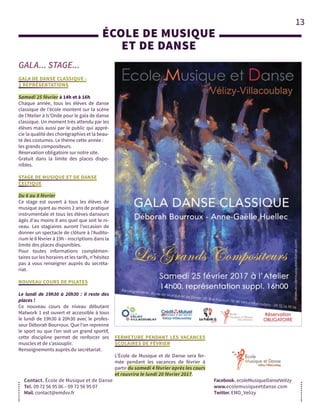 13
GALA... STAGE...
ÉCOLE DE MUSIQUE 
ET DE DANSE
Contact. École de Musique et de Danse
Tel. 09 72 56 95 06 – 09 72 56 95 07
Mail. contact@emdvv.fr
Facebook. ecoleMusiqueDanseVelizy
www.ecolemusiqueetdanse.com
Twitter. EMD_Velizy
GALA DE DANSE CLASSIQUE :
2 REPRÉSENTATIONS
Samedi 25 février à 14h et à 16h
Chaque année, tous les élèves de danse
classique de l’école montent sur la scène
de l’Atelier à ls’Onde pour le gala de danse
classique. Un moment très attendu par les
élèves mais aussi par le public qui appré-
cie la qualité des chorégraphies et la beau-
té des costumes. Le thème cette année :
les grands compositeurs.
Réservation obligatoire sur notre site.
Gratuit dans la limite des places dispo-
nibles.
STAGE DE MUSIQUE ET DE DANSE
CELTIQUE
Du 6 au 8 février
Ce stage est ouvert à tous les élèves de
musique ayant au moins 2 ans de pratique
instrumentale et tous les élèves danseurs
âgés d’au moins 8 ans quel que soit le ni-
veau. Les stagiaires auront l’occasion de
donner un spectacle de clôture à l’Audito-
rium le 8 février à 19h - inscriptions dans la
limite des places disponibles.
Pour toutes informations complémen-
taires sur les horaires et les tarifs, n’hésitez
pas à vous renseigner auprès du secréta-
riat.
NOUVEAU COURS DE PILATES
Le lundi de 19h30 à 20h30 : il reste des
places !
Ce nouveau cours de niveau débutant
Matwork 1 est ouvert et accessible à tous
le lundi de 19h30 à 20h30 avec le profes-
seur Déborah Bourroux. Que l’on reprenne
le sport ou que l’on soit un grand sportif,
cette discipline permet de renforcer ses
muscles et de s’assouplir.
Renseignements auprès du secrétariat.
FERMETURE PENDANT LES VACANCES
SCOLAIRES DE FÉVRIER
L’École de Musique et de Danse sera fer-
mée pendant les vacances de février à
partir du samedi 4 février après les cours
et rouvrira le lundi 20 février 2017.
 