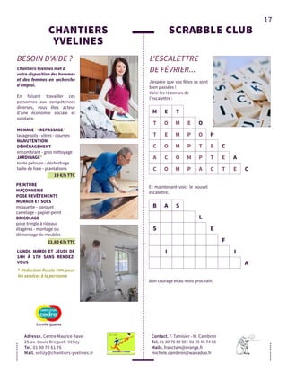 17
CHANTIERS
YVELINES
Adresse. Centre Maurice Ravel
25 av. Louis Breguet- Vélizy
Tel. 01 30 70 61 76
Mail. velizy@chantiers-yvelines.fr
BESOIN D'AIDE ?
Chantiers-Yvelines met à
votre disposition des hommes
et des femmes en recherche
d’emploi.
En faisant travailler ces
personnes aux compétences
diverses, vous êtes acteur
d’une économie sociale et
solidaire.
LUNDI, MARDI ET JEUDI DE
14H À 17H SANS RENDEZ-
VOUS
* Déduction fiscale 50% pour
les services à la personne
19 €/h TTC
MÉNAGE* - REPASSAGE*
lavage sols - vitres - courses
MANUTENTION
DÉMÉNAGEMENT
encombrant - gros nettoyage
JARDINAGE*
tonte pelouse - désherbage
taille de haie - plantations
21.60 €/h TTC
PEINTURE
MAÇONNERIE
POSE REVÊTEMENTS
MURAUX ET SOLS
moquette - parquet
carrelage - papier-peint
BRICOLAGE
pose tringle à rideaux
étagères - montage ou
démontage de meubles
SCRABBLE CLUB
L'ESCALETTRE
DE FÉVRIER...
Contact. F. Tamisier - M. Cambron
Tel. 01 30 70 89 98 - 01 39 46 74 03
Mails. franctam@orange.fr
michele.cambron@wanadoo.fr
Bon courage et au mois prochain.
J’espère que vos fêtes se sont
bien passées !
Voici les réponses de
l’escalettre :
M E T
T O M E O
T E M P O P
C O M P T E C
A C O M P T E A
C O M P A C T E C
B A S
L
S E
F
I I
A
Et maintenant voici le nouvel
escalettre.
Certifié Qualité
 
