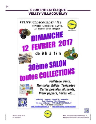 24
CLUB PHILATÉLIQUE
VÉLIZY-VILLACOUBLAY
Tel. 01 39 46 36 25
(sur répondeur)
Mail. velizy.philatelie@wanadoo.fr
www.perso.orange.fr/velizy.philatelie
VELIZY-VILLACOUBLAY ( 78 )
CENTRE MAURICE RAVEL
25 avenue Louis Breguet
entrée libre - parking - tramway T6 - restauration
Club Philatélique Vélizy-Villacoublay
1bis place de l’Europe – 78140 VELIZY-VILLACOUBLAY
Tél. : 01.39.46.36.25 sur répondeur
velizy.philatelie@wanadoo.fr – http://perso.orange.fr/velizy.philatelie
ORGANISATEUR
de 9 h à 17 h
Monnaies, Billets, Télécartes
Cartes postales, Muselets,
Vieux papiers, Fèves, etc…
Philatélie, Pin’s,
 