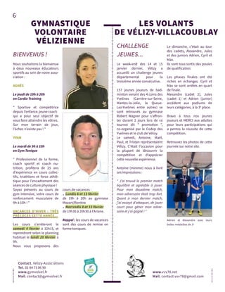 6
GYMNASTIQUE
VOLONTAIRE
VÉLIZIENNE
BIENVENUS !
Contact. Vélizy-Associations
Tel. 01 84 73 06 90
www.gymvolvel.fr
Mail. contact@gymvolvel.fr
Nous souhaitons la bienvenue
à deux nouveaux éducateurs
sportifs au sein de notre asso-
ciation :
AGNÈS
Le jeudi de 19h à 20h
en Cardio Training
" Sportive et compétitrice
depuis l’enfance, jeune coach
qui a pour seul objectif de
vous faire atteindre les vôtres.
Sur mon terrain de jeux,
l’échec n’existe pas ! "
YVAN
Le mardi de 9h à 10h
en Gym Tonique
" Professionnel de la forme,
coach sportif et coach nu-
trition, profitera de 25 ans
d’expérience en cours collec-
tifs, triathlons et force athlé-
tique pour l’encadrement des
séances de culture physique !
Soyez présents au cours de
gym intensive, votre cours de
renforcement musculaire de
9h à 10h ! "
VACANCES D’HIVER : TRÈS
PRÉCOCES CETTE ANNÉE...
Les cours s’arrêteront le
samedi 4 février à 12h15, et
reprendront selon le planning
habituel le lundi 20 février à
9h.
Nous vous proposons des
cours de vacances :
. Lundis 6 et 13 février
de 19h à 20h au gymnase
Mozart/Borotra
. Mercredis 8 et 15 février
de 19h30 à 20h30 à l’Ariane.
Rappel : les cours de vacances
sont des cours de remise en
forme toniques.
CHALLENGE
JEUNES...
LES VOLANTS
DE VÉLIZY-VILLACOUBLAY
www.vvv78.net	
Mail. contact.vvv78@gmail.com
Le week-end des 14 et 15
janvier dernier, Vélizy a
accueilli un challenge jeunes
départemental pour la
troisième année consécutive.
157 jeunes joueurs de bad-
minton venant des 4 coins des
Yvelines (Carrière-sur-Seine,
Mantes-la-Jolie, la Queue-
Lez-Yvelines entre autres) se
sont retrouvés au gymnase
Robert Wagner pour s’affron-
ter durant 2 jours lors de ce
tournoi dit " promotion ",
co-organisé par le Codep des
Yvelines et le club de Vélizy.
Le samedi, Antoine, Maël,
Paul, et Tristan représentaient
Vélizy. C’était l’occasion pour
la plupart de découvrir la
compétition et d’apprécier
cette nouvelle expérience.
Antoine (minime) nous à livré
ses impressions :
" J’ai trouvé le premier match
équilibré et agréable à jouer.
Pour mon deuxième match,
mon adversaire était trop fort.
Quant à mon dernier match,
j'ai essayé d'attaquer, de jouer
court pour gêner mon adver-
saire et j'ai gagné ! "
Le dimanche, c’était au tour
des cadets, Alexandre, Jules
et des juniors Adrien, Cyril et
Max.
Ils sont tous sortis des poules
de qualification.
Les phases finales ont été
riches en échanges. Cyril et
Max se sont arrêtés en quart
de finale.
Alexandre (cadet 2), Jules
(cadet 1) et Adrien (junior)
accèdent aux podiums de
leurs catégories, à la 3e
place.
Bravo à tous nos jeunes
joueurs et MERCI aux adultes
pour leurs participations qui
a permis la réussite de cette
compétition.
Retrouvez les photos de cette
journée sur notre site.
Adrien et Alexandre avec leurs
belles médailles de 3e
 