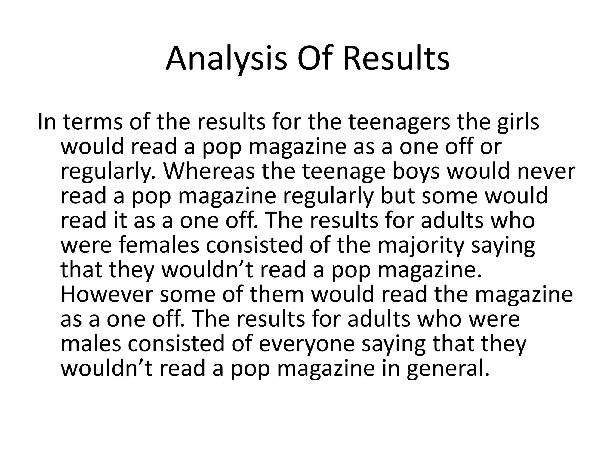 Analysis Of Results
In terms of the results for the teenagers the girls
would read a pop magazine as a one off or
regularly. Whereas the teenage boys would never
read a pop magazine regularly but some would
read it as a one off. The results for adults who
were females consisted of the majority saying
that they wouldn’t read a pop magazine.
However some of them would read the magazine
as a one off. The results for adults who were
males consisted of everyone saying that they
wouldn’t read a pop magazine in general.
 